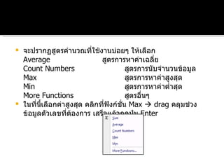 จะปรากฏสูตรคำนวณที่ใช้งานบ่อยๆ ให้เลือก Average สูตรการหาค่าเฉลี่ย Count Numbers สูตรการนับจำนวนข้อมูล Max สูตรการหาค่าสูงสุด Min  สูตรการหาค่าต่ำสุด More Functions สูตรอื่นๆ  ในที่นี้เลือกค่าสูงสุด คลิกที่ฟังก์ชั่น  Max    drag  คลุมช่วงข้อมูลตัวเลขที่ต้องการ เสร็จแล้วกดปุ่ม  Enter 