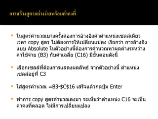 ในสูตรคำนวณบางครั้งต้องการอ้างอิงค่าตำแหน่งเซลล์เดียว เวลา  copy  สูตร ไม่ต้องการให้เปลี่ยนแปลง เรียกว่า การอ้างอิงแบบ  Absolute  ในตัวอย่างนี้ต้องการคำนวณหาผลต่างระหว่างค่าใช้จ่าย  (B3)  กับค่าเฉลี่ย  (C16)  มีขั้นตอนดังนี้ เลือกเซลล์ที่ต้องการแสดงผลลัพธ์ จากตัวอย่างนี้ ตำแหน่งเซลล์อยู่ที่  C3 ใส่สูตรคำนวณ  =B3-$C$16  เสร็จแล้วกดปุ่ม  Enter ทำการ  copy  สูตรคำนวณลงมา จะเห็นว่าตำแหน่ง  C16  จะเป็นค่าคงที่ตลอด ไม่มีการเปลี่ยนแปลง 