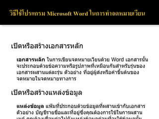 เปิดหรือสร้างเอกสารหลัก เอกสารหลัก  ในการเขียนจดหมายเวียนด้วย  Word  เอกสารนั้นจะประกอบด้วยข้อความหรือรูปภาพที่เหมือนกันสำหรับรุ่นของเอกสารผสานแต่ละรุ่น ตัวอย่าง ที่อยู่ผู้ส่งหรือคำขึ้นต้นของจดหมายในจดหมายทางการ เปิดหรือสร้างแหล่งข้อมูล  แหล่งข้อมูล  แฟ้มที่ประกอบด้วยข้อมูลที่ผสานเข้ากับเอกสาร ตัวอย่าง บัญชีรายชื่อและที่อยู่ซึ่งคุณต้องการใช้ในการผสานเมล์ คุณต้องเชื่อมต่อไปยังแหล่งข้อมูลก่อนที่จะใช้ข้อมูลนั้น 