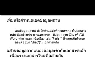 เพิ่มหรือกำหนดเขตข้อมูลผสาน  เขตข้อมูลผสาน :  ตัวยึดตำแหน่งที่คุณแทรกลงในเอกสารหลัก ตัวอย่างเช่น การแทรกเขต ข้อมูลผสาน  City   เพื่อให้  Word  ทำการแทรกชื่อเมือง เช่น  " Paris,"  ที่จะถูกเก็บในเขต ข้อมูลข้อมูล  ' เมือง ') ในเอกสารหลัก ผสานข้อมูลจากแหล่งข้อมูลเข้ากับเอกสารหลักเพื่อสร้างเอกสารใหม่ที่ผสานกัน 