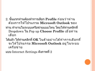 2.  ขั้นแรกท่านต้องทำการเลือก  Profile  ก่อนว่าท่านต้องการให้โปรแกรม  Microsoft Outlook  ของ ท่าน ทำงานในระบบเครือข่ายแบบไหน โดยให้ท่านคลิกที่  Dropdown  ใน  Pop up  Choose Profile  เมื่อท่านเลือก ได้แล้ว ให้ท่านคลิกที่  OK  ในตัวอย่างได้ทำการเลือกที่จะให้โปรแกรม  Microsoft Outlook  อยู่ในระบบเครือข่าย แบบ  Internet Settings  ดังภาพที่  2 