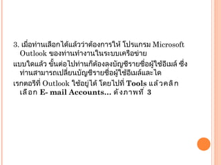 3.  เมื่อท่านเลือกได้แล้วว่าต้องการให้ โปรแกรม  Microsoft Outlook  ของท่านทำงานในระบบเครือข่าย แบบใดแล้ว ขั้นต่อไปท่านก็ต้องลงบัญชีรายชื่อผู้ใช้อีเมล์ ซึ่งท่านสามารถเปลี่ยนบัญชีรายชื่อผู้ใช้อีเมล์และได เรกตอรีที่  Outlook  ใช้อยู่ได้ โดยไปที่  Tools  แล้วคลิกเลือก  E- mail Accounts…  ดังภาพที่  3 