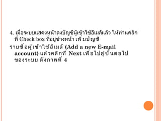 4.  เมื่อระบบแสดงหน้าลงบัญชีผู้เข้าใช้อีเมล์แล้ว ให้ท่านคลิกที่  Check box  ที่อยู่ข้างหน้า  เพิ่มบัญชี รายชื่อผู้เข้าใช้อีเมล์  ( Add a new E-mail account)  แล้วคลิกที่  Next  เพื่อไปสู่ขั้นต่อไปของระบบ ดังภาพที่  4 