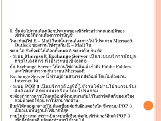 5.  ขั้นต่อไปท่านต้องเลือกประเภทของเซิร์ฟเวอร์ว่าคุณสมบัติของเซิร์ฟเวอร์ที่ท่านต้องการทำบัญชี ใหม่ กับผู้ใช้  E – Mail  ใหม่นั้นท่านต้องการให้ โปรแกรม  Microsoft Outlook  ของท่านใช้งานกับ  E – Mail  ใน ระบบใด ซึ่งก็จะมีให้เลือกทั้งหมด  5  ระบบด้วยกัน คือ -  ระบบ  Microsoft Exchange Server  เป็นระบบบริการข้อมูลภายในองค์กร ที่เป็นระบบเชื่อมต่อ กับ  Exchange Server  ให้ท่านใช้อ่านอีเมล์ เข้าถึง  Public Folders  และใช้เอกสารร่วมกัน ระบบ  Microsoft Exchange Server  นี้ ท่านผู้อ่านสามารถส่งอีเมล์ โดยไม่ต้องผ่าน  Internet  ได้ -  ระบบ  POP 3  เป็นบริการอีเมล์ที่ใช้งานได้ผ่านโปรแกรมรับ / ส่งอีเมล์ที่ติดตั้งบนเครื่อง โดยโปรแกรม จะต้องทำการดาวน์โหลดอีเมล์ทั้งหมดมาเก็บไว้ในฮาร์ดดิสก์ของเครื่องคอมพิวเตอร์ก่อน ทำให้สามารถอ่าน อีเมล์ได้ตลอดเวลาแม้ไม่ต้องเชื่อมต่อกับอินเตอร์เน็ต ซึ่งระบบ  POP 3  เป็นระบบพื้นฐานที่ใช้มากที่สุด ภายในประเทศ เพราะเป็นระบบที่เชื่อมต่อกับเซิร์ฟเวอร์อีเมล์  POP 3  เพื่อดึงข้อมูลอีเมล์ของท่านมาใช้งานได้ - IMAP  เป็นระบบที่มีความสามารถเหนือกว่า  POP 3  แต่ก็ยังไม่ค่อยนิยมใช้กันเท่าไหร่ ระบบนี้ สามารถเชื่อมต่อกับเซิร์ฟเวอร์อีเมล์  IMAP  เพื่อดึงข้อมูลอีเมล์ และทำข้อมูลโฟล์เดอร์กล่องจดหมายให้ตรงกัน 