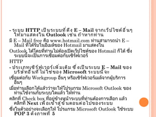 -  ระบบ  HTTP  เป็นระบบที่ดึง  E – Mail  จากเว็ปไซต์อื่นๆ ให้มาแสดงใน  Outlook  เช่น ถ้าหากท่าน มี  E – Mail free  คือ  www.hotmail.com  ท่านสามารถนำ  E – Mail  ที่ได้รับในอีเมล์ของ  Hotmail  มาแสดงใน Outlook  ได้โดยที่ท่านไม่ต้องเปิดเว็ปไซต์ของ  Hotmail  ก็ได้ ซึ่งระบบนี้จะเป็นการเชื่อมต่อกับเซิร์ฟเวอร์ HTTP -  ประเภทเซิร์ฟเวอร์เพิ่มเติม ซึ่งเป็นระบบ  E – Mail  ของบริษัทอื่นที่ไม่ใช่ของ  Microsoft  ระบบนี้จะ เชื่อมต่อกับ  Workgroup  อื่นๆ หรือเซิร์ฟเวอร์เมล์จากผู้บริการอื่นๆ เมื่อท่านเลือกได้แล้วว่าจะให้โปรแกรม  Microsoft Outlook  ของท่านใช้งานกับระบบใดแล้ว ให้ท่าน คลิกที่  Check box  ที่อยู่ข้างหน้าระบบที่ท่านต้องการเลือก แล้วคลิกที่  Next  เพื่อเข้าสู่ขั้นตอนต่อไปของระบบ ซึ่งในตัวอย่างจะเลือกให้ โปรแกรม  Microsoft Outlook  ใช้ระบบ  POP 3  ดังภาพที่  5 