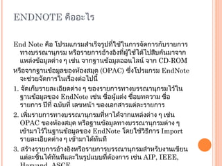 ENDNOTE  คืออะไร End Note  คือ โปรมแกรมสำเร็จรูปที่ใช้ในการจัดการกับรายการทางบรรณานุกรม หรือรายการอ้างอิงที่ผู้ใช้ได้ไปสืบค้นมาจากแหล่งข้อมูลต่าง ๆ เช่น จากฐานข้อมูลออนไลน์ จาก  CD-ROM  หรือจากฐานข้อมูลของห้องสมุด  ( OPAC)  ซึ่งโปรแกรม  EndNote  จะช่วยจัดการในเรื่องต่อไปนี้ 1.  จัดเก็บรายละเอียดต่าง ๆ ของรายการทางบรรณานุกรมไว้ในฐานข้อมูลของ  EndNote  เช่น ชื่อผู้แต่ง ชื่อบทความ ชื่อรายการ ปีที่ ฉบับที่ เลขหน้า ของเอกสารแต่ละรายการ 2.  เพิ่มรายการทางบรรณานุกรมที่หาได้จากแหล่งต่าง ๆ เช่น  OPAC  ของห้องสมุด หรือฐานข้อมูลทางบรรณานุกรมต่าง ๆ เข้ามาไว้ในฐานข้อมูลของ  EndNote  โดยใช้วิธีการ  Import  รายละเอียดต่าง ๆ เข้ามาได้ทันที 3.  สร้างรายการอ้างอิงหรือรายการบรรณานุกรมสำหรับงานเขียนแต่ละชิ้นได้ทันทีและในรูปแบบที่ต้องการ เช่น  AIP, IEEE, Harvand, ASCE 4.  สามารถใช้ได้กับโปรแกรมจัดการเอกสารทั่วไป เช่น  Microsoft Word, Word Perfect 