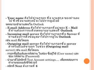 - Your name  คือให้ท่านกรอก ชื่อ นามสกุล ของท่านลงไป ซึ่งชื่อนามสกุลนี้จะไปปรากฎเมื่อมี จดหมายเข้ามาแสดงใน  Outlook - E-mail Address  คือให้ท่านกรอกที่อยู่ของ  E – Mail  ที่ท่านต้องการจะดึงจดหมายมาแสดงที่  Outlook - Incoming mail server  คือให้ท่านกรอกชื่อ  Server  ที่ท่านต้องการดึงข้อมูลมาให้ปรากฎใน  Outlook เช่น  mail. ชื่อโดเมน - Outgoing mail server  คือให้ท่านกรอกชื่อ  server  สำหรับอีเมล์ขาออก ในช่อง  ( Outgoing mail server)  เช่น  mail. ชื่อโดเมน -  กรอกชื่ออีเมล์และรหัสผ่าน ในช่อง ชื่อผู้ใช้  ( User name)  และช่อง รหัสผ่าน  ( Password) -  นำเมาส์ไปคลิกที่  Test Account settings….  เพื่อทดสอบการทำงานของเมล์เซิร์ฟเวอร์ -  คลิกที่  Next  ดังภาพที่  6 