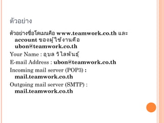 ตัวอย่าง ตัวอย่างชื่อโดเมนคือ  www.teamwork.co.th  และ  account  ของผู้ใช้งานคือ  [email_address] Your Name :  อุบล วิไลพันธุ์ E-mail Address :  [email_address] Incoming mail server (POP3)  : mail.teamwork.co.th Outgoing mail server (SMTP) :  mail.teamwork.co.th 