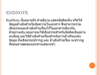ENDNOTE EndNote  นั้นหมายถึง คำอธิบาย แสดงข้อคิดเห็น หรือให้ข้อมูลอ้างอิงสำหรับข้อความในเอกสาร ซึ่งสามารถรวมเชิงอรรถและอ้างอิงท้ายเรื่องไว้ในเอกสารเดียวกัน ตัวอย่างเช่น คุณอาจจะใช้เชิงอรรถสำหรับข้อคิดเห็นอย่างละเอียด และใช้อ้างอิงท้ายเรื่องสำหรับการอ้างถึงแหล่งข้อมูล ทั้งเชิงอรรถปรากฏ และ อ้างอิงท้ายเรื่อง จะปรากฏที่ตอนล่างสุดของเอกสารแต่ละหน้า 