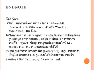 ENDNOTE EndNote   เป็นโปรแกรมเพื่อการค้าที่ผลิตโดย บริษัท  ISI   ResearchSoft  ซึ่งมี version   สำหรับ  Window, Macintosh,  และ  Dos ใช้ในการจัดการบรรณานุกรม โดยจัดเก็บรายการในรูปของฐานข้อมูล สามารถสืบค้น แก้ไข  เปลี่ยนแปลงรายการ  รวมทั้ง  import   ข้อมูลจากฐานข้อมูลออนไลน์ และ  export  รายการบรรณานุกรมออกไปได้ แทรกและสร้างรายการอ้างอิง  (Reference)  ในรูปแบบต่างๆ  ( Style)  มากกว่า   600  รูปแบบได้อย่างสะดวก รวดเร็ว ฐานข้อมูลเรียกว่า  Library  มีนามสกุล  .enl 