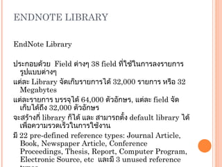 ENDNOTE LIBRARY EndNote Library   ประกอบด้วย  Field  ต่างๆ  38 field  ที่ใช้ในการลงรายการรูปแบบต่างๆ แต่ละ  Library   จัดเก็บรายการได้  32 , 000  รายการ หรือ  32  Megabytes แต่ละรายการ บรรจุได้  64 , 000  ตัวอักษร ,  แต่ละ  field  จัดเก็บได้ถึง  32 , 000  ตัวอักษร จะสร้างกี่  library  ก็ได้ และ สามารถตั้ง  default library  ได้เพื่อความรวดเร็วในการใช้งาน มี  22  pre-defined reference types: Journal Article, Book, Newspaper   Article, Conference Proceedings, Thesis, Report, Computer Program,   Electronic Source, etc   และมี  3  unused reference types 