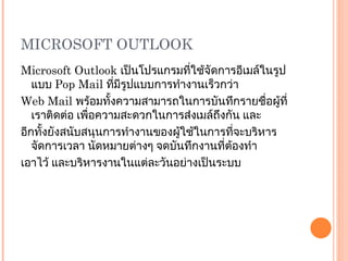 MICROSOFT OUTLOOK Microsoft Outlook  เป็นโปรแกรมที่ใช้จัดการอีเมล์ในรูปแบบ  Pop Mail  ที่มีรูปแบบการทำงานเร็วกว่า Web Mail  พร้อมทั้งความสามารถในการบันทึกรายชื่อผู้ที่เราติดต่อ เพื่อความสะดวกในการส่งเมล์ถึงกัน และ อีกทั้งยังสนับสนุนการทำงานของผู้ใช้ในการที่จะบริหารจัดการเวลา นัดหมายต่างๆ จดบันทึกงานที่ต้องทำ เอาไว้ และบริหารงานในแต่ละวันอย่างเป็นระบบ 