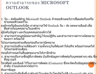 ความสามารถของ  MICROSOFT OUTLOOK 1.  รับ – ส่งอีเมล์ด้วย  Microsoft Outlook  ถ้าคอมพิวเตอร์เราเชื่อมต่อกับเครื่อข่ายคอมพิวเตอร์ใน องค์กรหรืออินเทอร์เน็ต เราสามารถใช้  Outlook  รับ – ส่ง จดหมายอีเมล์ เพื่อสื่อสารกับบุคคลภายในองค์กร ผู้บังคับบัญชา และกับบุคคลนอกองค์กรได้ 2.  สามารถกำหนดนัดหมายสำคัญไว้บนปฏิทิน และสามารถวางตารางนัดหมายของเรา พร้อมให้ โปรแกรมคอยช่วยเตือนก่อนถึงเวลานัดหมาย 3.  สามารถบันทึกงานที่ต้องทำ รวมทั้งระบุวันที่ต้องทำให้เสร็จ พร้อมกำหนดให้โปรแกรมช่วยเตือน ก่อนถึงกำหนดวันสิ้นสุดของงานให้เราอีกด้วย 4.  สามารถเก็บรายชื่อผู้ที่เราติดต่อ บันทึกข้อมูลการติดต่อกับบุคคลต่างๆ เช่น ชื่อ ที่อยู่ เบอร์ โทรศัพท์ และอีเมล์ ไว้ในรายการติดต่อ  ( Contacts)  ซึ่งจะจัดเก็บข้อมูลอย่างเป็นลำดับ ง่ายและสะดวกต่อการ ค้นหาข้อมูล 5.  สามารถบันทึกสิ่งที่เราต้องทำในแต่ละวันโดยอัตโนมัติ  ( Joumal)  เช่น การติดต่อกับลูกค้า การเขียน จดหมาย เพื่อสามารถนำมาวิเคราะห์ประสิทธิภาพในการทำงาน ของตัวเราเองได้ 6.  สามารถบันทึกข้อมูลเตือนความจำ  ( Note)  โดยที่ไม่ต้องเสียเวลาเขียนโน๊ตใส่ในกระดาษเก็บไว้ เพื่อ เตือนความจำเรา โดยเราสามารถพิมพ์ข้อความที่ต้องการจดจำ แสดงไว้บนหน้าจอของเครื่องคอมพิวเตอร์ 