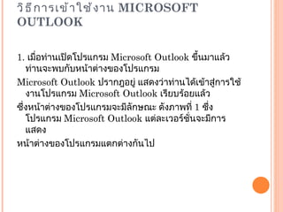 วิธีการเข้าใช้งาน  MICROSOFT OUTLOOK 1.  เมื่อท่านเปิดโปรแกรม  Microsoft Outlook  ขึ้นมาแล้ว ท่านจะพบกับหน้าต่างของโปรแกรม Microsoft Outlook  ปรากฎอยู่ แสดงว่าท่านได้เข้าสู่การใช้งานโปรแกรม  Microsoft Outlook  เรียบร้อยแล้ว ซึ่งหน้าต่างของโปรแกรมจะมีลักษณะ ดังภาพที่  1  ซึ่งโปรแกรม  Microsoft Outlook  แต่ละเวอร์ชั่นจะมีการแสดง หน้าต่างของโปรแกรมแตกต่างกันไป 