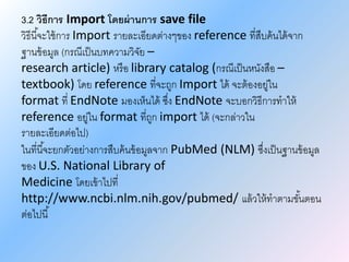 3.2 วิธีการ Import โดยผ่านการ save file
วิธีนี้จะใช้การ Import รายละเอียดต่างๆของ reference ที่สืบค้นได้จาก
ฐานข้อมูล (กรณีเป็นบทความวิจัย –
research article) หรือ library catalog (กรณีเป็นหนังสือ –
textbook) โดย reference ที่จะถูก Import ได้ จะต้องอยู่ใน
format ที่ EndNote มองเห็นได้ ซึ่ง EndNote จะบอกวิธีการทาให้
reference อยู่ใน format ที่ถูก import ได้ (จะกล่าวใน
รายละเอียดต่อไป)
ในที่นี้จะยกตัวอย่างการสืบค้นข้อมูลจาก PubMed (NLM) ซึ่งเป็นฐานข้อมูล
ของ U.S. National Library of
Medicine โดยเข้าไปที่
http://www.ncbi.nlm.nih.gov/pubmed/ แล้วให้ทาตามขั้นตอน
ต่อไปนี้
 