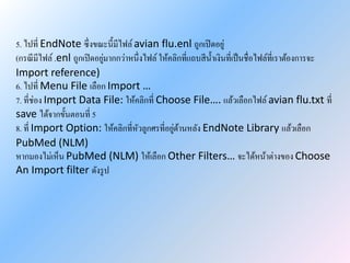 5. ไปที่ EndNote ซึ่งขณะนี้มีไฟล์avian flu.enl ถูกเปิดอยู่
(กรณีมีไฟล์ .enl ถูกเปิดอยู่มากกว่าหนึ่งไฟล์ ให้คลิกที่แถบสีน้าเงินที่เป็นชื่อไฟล์ที่เราต้องการจะ
Import reference)
6. ไปที่ Menu File เลือก Import …
7. ที่ช่อง Import Data File: ให้คลิกที่ Choose File…. แล้วเลือกไฟล์ avian flu.txt ที่
save ได้จากขั้นตอนที่ 5
8. ที่ Import Option: ให้คลิกที่หัวลูกศรที่อยู่ด้านหลัง EndNote Library แล้วเลือก
PubMed (NLM)
หากมองไม่เห็น PubMed (NLM) ให้เลือก Other Filters… จะได้หน้าต่างของ Choose
An Import filter ดังรูป
 