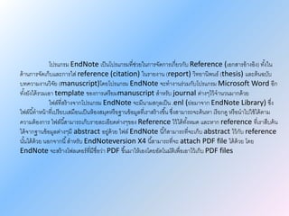 โปรแกรม EndNote เป็นโปรแกรมที่ช่วยในการจัดการเกี่ยวกับ Reference (เอกสารอ้างอิง) ทั้งใน
ด้านการจัดเก็บและการใส่ reference (citation) ในรายงาน (report) วิทยานิพนธ์ (thesis) และต้นฉบับ
บทความงานวิจัย (manuscript)โดยโปรแกรม EndNote จะทางานร่วมกับโปรแกรม Microsoft Word อีก
ทั้งยังได้รวมเอา template ของการเตรียมmanuscript สาหรับ journal ต่างๆไว้จานวนมากด้วย
ไฟล์ที่สร้างจากโปรแกรม EndNote จะมีนามสกุลเป็น .enl (ย่อมาจาก EndNote Library) ซึ่ง
ไฟล์นี้ทาหน้าที่เปรียบเสมือนเป็นห้องสมุดหรือฐานข้อมูลที่เราสร้างขึ้น ซึ่งสามารถจะค้นหา เรียกดู หรือนาไปใช้ได้ตาม
ความต้องการ ไฟล์นี้สามารถเก็บรายละเอียดต่างๆของ Reference ไว้ได้ทั้งหมด และหาก reference ที่เราสืบค้น
ได้จากฐานข้อมูลต่างๆมี abstract อยู่ด้วย ไฟล์ EndNote นี้ก็สามารถที่จะเก็บ abstract ไว้กับ reference
นั้นได้ด้วย นอกจากนี้สาหรับ EndNoteversion X4 นี้สามารถที่จะ attach PDF file ได้ด้วย โดย
EndNote จะสร้างโฟลเดอร์ที่มีชื่อว่า PDF ขึ้นมาให้เองโดยอัตโนมัติเพื่อเอาไว้เก็บ PDF files
 