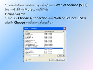 5. ทดลองสืบค้นแบบออนไลน์ผ่านฐานอื่นดูบ้าง เช่น Web of Sceince (SSCI)
โดยการคลิกที่คาว่า More… ภายใต้หัวข้อ
Online Search
6. ที่หน้าต่าง Choose A Conection เลือก Web of Sceince (SSCI)
แล้วคลิก Choose จากนั้นทาตามขั้นตอนที่ 2-4
 