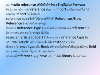 3.4 การเพิ่ม reference เข้าไปในไฟล์ของ EndNote ด้วยตนเอง
ข้อ 3.1 กล่าวถึงการใส่ reference ด้วยการ Import แต่มีบางกรณีที่เราไม่
สามารถ Import ได้ จึงต้องใส่
reference ตนเอง ซึ่งทาได้โดยการใช้คาสั่ง References/New
Reference ซึ่งจะได้หน้าต่างดังรูป
ที่ช่องของ Reference Type ต้องเลือกให้ตรงกับชนิดของ reference ที่
ต้องการ เช่น หาก reference นั้นเป็น
research article (paper) ที่ได้จากวารสาร reference type คือ
Journal Article แต่ถ้าเป็นหนังสือ หรือ textbook จะต้อง
เลือก reference type เป็น Book หลังจากนั้นทาการใส่ข้อมูลลงไปตาม field
ต่างๆ หลังจากนั้นคลิกที่มุมขวาด้านบนเพื่อปิด
หน้าต่างนี้reference จะถูก save เข้าไปในไฟล์ library โดยอัตโนมัติ
 
