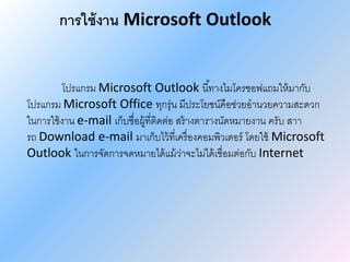 การใช้งาน Microsoft Outlook
โปรแกรม Microsoft Outlook นี้ทางไมโครซอฟแถมให้มากับ
โปรแกรม Microsoft Office ทุกรุ่น มีประโยชน์คือช่วยอานวยความสะดวก
ในการใช้งาน e-mail เก็บชื่อผู้ที่ติดต่อ สร้างตารางนัดหมายงาน ครับ สาา
รถ Download e-mail มาเก็บไว้ที่เครื่องคอมพิวเตอร์ โดยใช้ Microsoft
Outlook ในการจัดการจดหมายได้แม้ว่าจะไม่ได้เชื่อมต่อกับ Internet
 