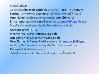 การติดตั้งครั้งแรก
เปิดโปรแกรม Microsoft Outlook เลือกคลิ๊กที่ --> Tool --> Account
Setting --> New หรือ Change เสร็จแล้วให้ตั้งค่าต่างๆของผู้ใช้งานดังนี้
Your Name: พิมพ์ชื่อนามสกุลของเรา เช่น Sopon Chinvaroj
E-mail Address: พิมพ์ e-mail ของเรา เช่น soponc@dld.go.th อีเมล
นี้จะถูกป้ องกันจากสแปมบอท แต่คุณต้องเปิดการใช้งานจาวาสคริปก่อน
Account Type: POP3
Income mail Server: imap.dld.go.th
Out going mail Server: smtp.dld.go.th
User Name: พิมพ์ e-mail address ของเรา เช่น soponc@dld.go.th
อีเมลนี้จะถูกป้ องกันจากสแปมบอท แต่คุณต้องเปิดการใช้งานจาวาสคริปก่อน
Password: พิมพ์รหัสผ่านของเรา ********
เมื่อติดตั้งเสร็จ จดหมาย e-mail จะย้ายเข้ามาสู่โปรแกรมนี้โดยอัตโนมัติ
 