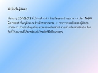 วิธีเพิ่มชื่อผู้ติดต่อ
เลือกเมนู Contacts ที่บริเวณด้านล่าง ซ้ายมือของหน้าจอภาพ --> เลือก New
Contact ที่เมนูด้านบน ซ้ายมือของจอภาพ --> กรอกรายละเอียดของผู้ติดต่อ
(ถ้าต้องการถ่ายโอนข้อมูลชื่อและหมายเลขโทรศัพท์ จากเครืองโทรศัพท์มือถือ ต้อง
ติดตั้งโปรแกรมที่ได้มาพร้อมกับโทรศัพท์มือถือแต่ละรุ่น
 