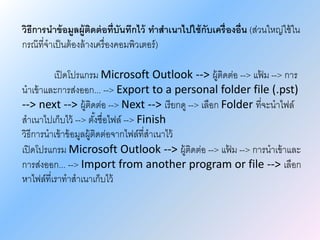 วิธีการนาข้อมูลผู้ติดต่อที่บันทึกไว้ ทาสาเนาไปใช้กับเครื่องอื่น (ส่วนใหญ่ใช้ใน
กรณ๊ที่จาเป็นต้องล้างเครื่องคอมพิวเตอร์)
เปิดโปรแกรม Microsoft Outlook --> ผู้ติดต่อ --> แฟ้ ม --> การ
นาเข้าและการส่งออก... --> Export to a personal folder file (.pst)
--> next --> ผู้ติดต่อ --> Next --> เรียกดู --> เลือก Folder ที่จะนาไฟล์
สาเนาไปเก็บไว้ --> ตั้งชื่อไฟล์ --> Finish
วิธีการนาเข้าข้อมูลผู้ติดต่อจากไฟล์ที่สาเนาไว้
เปิดโปรแกรม Microsoft Outlook --> ผู้ติดต่อ --> แฟ้ ม --> การนาเข้าและ
การส่งออก... --> Import from another program or file --> เลือก
หาไฟล์ที่เราทาสาเนาเก็บไว้
 