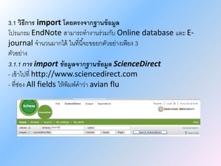 3.1 วิธีการ import โดยตรงจากฐานข้อมูล
โปรแกรม EndNote สามารถทางานร่วมกับ Online database และ E-
journal จานวนมากได้ ในที่นี้จะขอยกตัวอย่างเพียง 3
ตัวอย่าง
3.1.1 การ import ข้อมูลจากฐานข้อมูล ScienceDirect
- เข้าไปที่ http://www.sciencedirect.com
- ที่ช่อง All fields ให้พิมพ์คาว่า avian flu
 