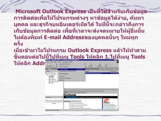 การใช้งาน โปรแกรม  Microsoft Outlook   Microsoft Outlook Express  เป็นที่ใช้สำหรับเก็บข้อมูลการติดต่อเพื่อให้โปรแกรมต่างๆ หาข้อมูลได้ง่าย ,  ค้นหาบุคคล และธุรกิจบนอินเตอร์เน็ตได้ ในที่นี้จะกล่าวถึงการเก็บข้อมูลการติดต่อ เพื่อที่เวลาจะส่งจดหมายให้ผู้อื่นนั้น ไม่ต้องพิมพ์  E-mail Address ของบุคคลนั้นๆ ใหม่ทุกครั้ง เมื่อเข้ามาในโปรแกรม  Outlook Express  แล้วให้ทำตามขั้นตอนต่อไปนี้ไปที่เมนู  Tools  ให้คลิก  1. ไปที่เมนู  Tools  ให้คลิก  Address Book    