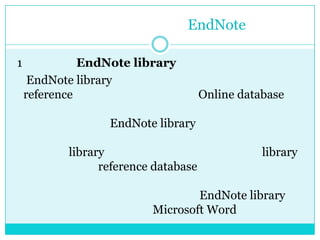การใช้งานโปแกรมEndNote1 การสร้าง EndNotelibraryEndNote library เป็นฐานข้อมูลที่ผู้ใช้ทำการรวบรวม reference จากแหล่งต่างๆ ทั้งที่เป็น Online database หรือเป็นหนังสือ เอกสาร ฯลฯ ที่ทำการบันทึกเพิ่มเติมเอง  ผู้ใช้สามารถสร้าง EndNote library และทำการบันทึกไว้ในสื่อบันทึกข้อมูลชนิดใดก็ได้ ที่มีความจุเพียงพอจะบันทึกข้อมูลใน library ได้ทั้งหมด และทำได้มากกว่า 1 library เพื่อทำการเก็บ reference database แยกตามความต้องการ โดยสามารถเรียกมาใช้งาน บันทึกเพิ่มเติม หรือปรับปรุงได้ตลอดเวลา และจะใช้งาน EndNote library ควบคู่ไปกับการเปิดใช้งาน Microsoft Word เพื่อจัดทำรายการอ้างอิง