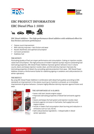 ✓ Cetane count improvement
✓ With lubricity improver = less friction and wear
✓ Nozzle cleanliness and optimal consumption
✓ Corrosion protection
✓ Stabilizes fuel
Fluctuating quality of fuel can impair performance and consumption. Coking on injection nozzles
raises fuel consumption. The high pressures of modern injection pumps require outstanding fuel
lubricating properties. ERC Diesel Power Additive improves ignition behavior (rise in cetane
count), cleans and keeps injection nozzles clean, and the lubricity improver improves the
lubricating properties of diesel, thus providing optimal protection from wear. ERC Diesel Power
Additive contains a Performance Packet for stabilizing ageing or oxidation and cold-protection (in
winter operation)
By using ERC Diesel Power Additive in combination with diesel fuel qualities according to DIN
standards an improvement in the cetane count (up to 3 points) is achieved, as is immediate
improvement of ignition behavior. Contains highly effective lubricity improver against friction and
wear.
✓eases cold start, boosts engine output
✓improves lubricating properties of diesel fuel and works against
wear
✓cleans and keeps the fuel system and injection nozzles clean
✓protects against corrosion in fuel tanks, fuel supply lines and
engine interior
✓results in lowers fuel consumption clean burning and reduction in
emissions such as rust, CO etc.
✓with cold protective ingredients – indispensable in diesel
winter operation.
 