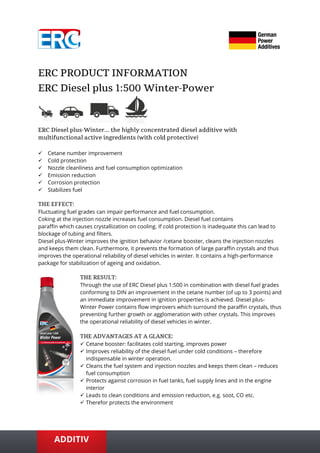 ✓ Cetane number improvement
✓ Cold protection
✓ Nozzle cleanliness and fuel consumption optimization
✓ Emission reduction
✓ Corrosion protection
✓ Stabilizes fuel
Fluctuating fuel grades can impair performance and fuel consumption.
Coking at the injection nozzle increases fuel consumption. Diesel fuel contains
paraffin which causes crystallization on cooling. If cold protection is inadequate this can lead to
blockage of tubing and filters.
Diesel plus-Winter improves the ignition behavior /cetane booster, cleans the injection nozzles
and keeps them clean. Furthermore, it prevents the formation of large paraffin crystals and thus
improves the operational reliability of diesel vehicles in winter. It contains a high-performance
package for stabilization of ageing and oxidation.
Through the use of ERC Diesel plus 1:500 in combination with diesel fuel grades
conforming to DIN an improvement in the cetane number (of up to 3 points) and
an immediate improvement in ignition properties is achieved. Diesel plus-
Winter Power contains flow improvers which surround the paraffin crystals, thus
preventing further growth or agglomeration with other crystals. This improves
the operational reliability of diesel vehicles in winter.
✓ Cetane booster: facilitates cold starting, improves power
✓ Improves reliability of the diesel fuel under cold conditions – therefore
indispensable in winter operation.
✓ Cleans the fuel system and injection nozzles and keeps them clean – reduces
fuel consumption
✓ Protects against corrosion in fuel tanks, fuel supply lines and in the engine
interior
✓ Leads to clean conditions and emission reduction, e.g. soot, CO etc.
✓ Therefor protects the environment
 