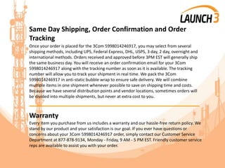 Same Day Shipping, Order Confirmation and Order
Tracking
Once your order is placed for the 3Com 5998014246917, you may select from several
shipping methods, including UPS, Federal Express, DHL, USPS, 3 day, 2 day, overnight and
international methods. Orders received and approved before 3PM EST will generally ship
the same business day. You will receive an order confirmation email for your 3Com
5998014246917 along with the tracking number as soon as it is available. The tracking
number will allow you to track your shipment in real time. We pack the 3Com
5998014246917 in anti-static bubble wrap to ensure safe delivery. We will combine
multiple items in one shipment whenever possible to save on shipping time and costs.
Because we have several distribution points and vendor locations, sometimes orders will
be divided into multiple shipments, but never at extra cost to you.
_______________________________________
Warranty
Every item you purchase from us includes a warranty and our hassle-free return policy. We
stand by our product and your satisfaction is our goal. If you ever have questions or
concerns about your 3Com 5998014246917 order, simply contact our Customer Service
Department at 877-878-9134, Monday - Friday, 9 AM - 5 PM EST. Friendly customer service
reps are available to assist you with your order.
 