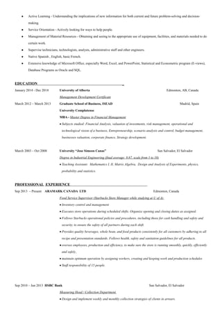 • Active Learning - Understanding the implications of new information for both current and future problem-solving and decision-
making.
• Service Orientation - Actively looking for ways to help people.
• Management of Material Resources - Obtaining and seeing to the appropriate use of equipment, facilities, and materials needed to do
certain work.
• Supervise technicians, technologists, analysts, administrative staff and other engineers.
• Native Spanish , English, basic French.
• Extensive knowledge of Microsoft Office, especially Word, Excel, and PowerPoint, Statistical and Econometric program (E-views),
Database Programs as Oracle and SQL.
EDUCATION _
January 2014 - Dec 2014 University of Alberta Edmonton, AB, Canada
Management Development Certificate
March 2012 – March 2013 Graduate School of Business, ISEAD Madrid, Spain
University Complutense
MBA - Master Degree in Financial Management
• Subjects studied: Financial Analysis, valuation of investments, risk management, operational and
technological vision of a business, Entrepreneurship, scenario analysis and control, budget management,
businesses valuation, corporate finance, Strategy development.
March 2003 – Oct 2008 University “Jose Simeon Canas” San Salvador, El Salvador
Degree in Industrial Engineering (final average: 8.67, scale from 1 to 10)
• Teaching Assistant: Mathematics I, II, Matrix Algebra, Design and Analysis of Experiments, physics,
probability and statistics.
PROFESSIONAL EXPERIENCE
Sep 2013 – Present ARAMARK CANADA LTD Edmonton, Canada
Food Service Supervisor (Starbucks Store Manager while studying at U of A)
• Inventory control and management
• Executes store operations during scheduled shifts. Organize opening and closing duties as assigned.
• Follows Starbucks operational policies and procedures, including those for cash handling and safety and
security, to ensure the safety of all partners during each shift.
• Provides quality beverages, whole bean, and food products consistently for all customers by adhering to all
recipe and presentation standards. Follows health, safety and sanitation guidelines for all products.
•oversee employees, production and efficiency, to make sure the store is running smoothly, quickly, efficiently
and safely.
• maintain optimum operation by assigning workers, creating and keeping work and production schedules
• Staff responsibility of 15 people.
Sep 2010 – Jun 2013 HSBC Bank San Salvador, El Salvador
Measuring Head / Collection Department
• Design and implement weekly and monthly collection strategies of clients in arrears.
 