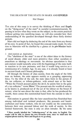 THE DEATH OF THE STATE IN MARX AND ENGELS
                                Hal Draper


THE aim of this essay is to survey the thinking of Marx and Engels
on the "dying-away" of the state* in socialist (communist) society. By
passing in review what they wrote on the subject, to the extent practical
without getting into ramifying issues, we will also consider how their
understanding of the question developed through three fairly distinct
periods.
   Marx did not begin by deducing the end of the state from any theory
of his own. In point of fact, he found this concept ready-made. Its rela-
tion to Marxism will be clarified by a glance at its pre-Maxian back-
ground.

1. Anti-statism as Aspiration
   The "abolition of the state" is one of the oldest ideas in the history
of social dissent, older and more primitive than either socialism or
anarchism as ideology or movement. An obvious speculation is that
anti-statism would naturally arise with the beginnings of the state itself,
in reaction to its new pressures, and that it would long survive as a
reminiscence of a Golden Age. In any case, it is already found at least
in ancient Greek and Chinese philosophy.
   All through the history of class society, from the angle of the little
man on bottom, the state appears mainly as a grasping, oppressing
force. To the tiller of the soil, the state takes form in the person of
the tax collector, or tribute-gatherer, with armed men at his back.
"When the French peasant paints the devil, he paints him in the guise
of a tax collector," wrote Marx.l The peasant sees the wealth of society,
as he knows it, produced out of the act of his labour on the breast of
nature; what he sees about the state is that, after he has produced the
wealth, there comes this outstretched hand from the outside to take it
away.
   Anti-statism in general (like the later anarchism) has flourished best
among individual and isolated producers, like peasants and handi-
craftsmen and home workers, who do not readily see the connections
between their own personal labour and the work of society. In this
limited framework, the state is only an alien intruder. By the same
  * More usually labelled the "withering-away" of the state, in English. The
reader will be able to choose his own favourite term, since we shall note the
original phrase used by Marx and Engels as we go along.
                                     28 1
 