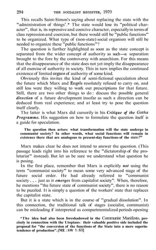 This recalls Saint-Simon's saying about replacing the state with the
"administration of thingsv.* The state would lose its "political char-
acter", that is, its repressive and coercive character, especially in terms of
class repression and coercion, but there would still be "public functions"
to be organized. What type of (non-state) social organism will still be
needed to organize these "public functions"?
   The question is further highlighted as soon as the state concept is
separated from the wider concept of authority as such- separation
                                                               a
brought to the fore by the controversy with anarchism. For this means
that the disappearance of the state does not yet imply the disappearance
of all exercise of authority in society. This in turn implies the continued
existence of limited organs of authority of some kind.
   Obviously this invites the kind of semi-fictional speculation about
the future which Marx and Engels resolutely refused to carry on, and
still less were they willing to work out prescriptions for that future.
Still, there are two other things to do : discuss the possible general
direction of a future development insofar as such a direction can be
deduced from real experience; and at least try to pose the question
itself clearly.
   The latter is what Marx did cursorily in his Critique of the Gotha
Programme. His suggestion on how to formulate the question itself is
a guide for speculation.
    The question then arises: what transformation will the state undergo in
  communist society? In other words, what social functions will remain in
  existence there that are analogous to present-day functions of the state?24

   Marx makes clear he does not intend to answer the question. (This
passage leads right into his reference to the "dictatorship of the pro-
letariat" instead). But let us be sure we understand what question he
is posing.
   In the first place, remember that Marx is explicitly not using the
term "communist society" to mean some very advanced stage of the
future social order. He had already referred to "communist
society . . . just as it emerges from capitalist society". When, therefore,
he mentions "the future state of communist society", there is no reason
to be puzzled. I t is simply a question of the workers' state that replaces
the capitalist state.
   But it is a state which is in the course of "gradual dissolution". In
this connection, the traditional talk of stages (socialist, communist)
can be misleading if interpreted as compartmentalized periods opening
   *The idea had also been foreshadowed in the Communist Manifesto, pre-
cisely in connection with the Utopians : their valuable positive side included the
proposal for "the conversion of the functions of the State into a mere superin-
tendence of production". [ME : SW 1 : 631
 