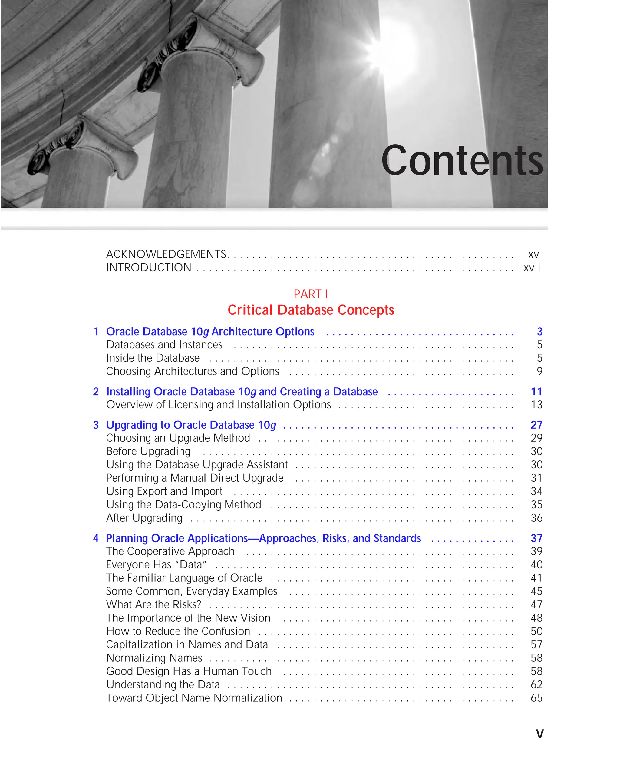 ORACLE Series TIGHT / Oracle Database 10g: TCR / Loney / 225351-7 / Chapter 1
Blind Folio 1:v
Contents
ACKNOWLEDGEMENTS. . . . . . . . . . . . . . . . . . . . . . . . . . . . . . . . . . . . . . . . . . . . . . . xv
INTRODUCTION . . . . . . . . . . . . . . . . . . . . . . . . . . . . . . . . . . . . . . . . . . . . . . . . . . . . xvii
PART I
Critical Database Concepts
1 Oracle Database 10g Architecture Options . . . . . . . . . . . . . . . . . . . . . . . . . . . . . . . 3
Databases and Instances . . . . . . . . . . . . . . . . . . . . . . . . . . . . . . . . . . . . . . . . . . . . . . 5
Inside the Database . . . . . . . . . . . . . . . . . . . . . . . . . . . . . . . . . . . . . . . . . . . . . . . . . . 5
Choosing Architectures and Options . . . . . . . . . . . . . . . . . . . . . . . . . . . . . . . . . . . . . 9
2 Installing Oracle Database 10g and Creating a Database . . . . . . . . . . . . . . . . . . . . . 11
Overview of Licensing and Installation Options . . . . . . . . . . . . . . . . . . . . . . . . . . . . . 13
3 Upgrading to Oracle Database 10g . . . . . . . . . . . . . . . . . . . . . . . . . . . . . . . . . . . . . . 27
Choosing an Upgrade Method . . . . . . . . . . . . . . . . . . . . . . . . . . . . . . . . . . . . . . . . . . 29
Before Upgrading . . . . . . . . . . . . . . . . . . . . . . . . . . . . . . . . . . . . . . . . . . . . . . . . . . . 30
Using the Database Upgrade Assistant . . . . . . . . . . . . . . . . . . . . . . . . . . . . . . . . . . . . 30
Performing a Manual Direct Upgrade . . . . . . . . . . . . . . . . . . . . . . . . . . . . . . . . . . . . 31
Using Export and Import . . . . . . . . . . . . . . . . . . . . . . . . . . . . . . . . . . . . . . . . . . . . . . 34
Using the Data-Copying Method . . . . . . . . . . . . . . . . . . . . . . . . . . . . . . . . . . . . . . . . 35
After Upgrading . . . . . . . . . . . . . . . . . . . . . . . . . . . . . . . . . . . . . . . . . . . . . . . . . . . . . 36
4 Planning Oracle Applications—Approaches, Risks, and Standards . . . . . . . . . . . . . . 37
The Cooperative Approach . . . . . . . . . . . . . . . . . . . . . . . . . . . . . . . . . . . . . . . . . . . . 39
Everyone Has “Data” . . . . . . . . . . . . . . . . . . . . . . . . . . . . . . . . . . . . . . . . . . . . . . . . . 40
The Familiar Language of Oracle . . . . . . . . . . . . . . . . . . . . . . . . . . . . . . . . . . . . . . . . 41
Some Common, Everyday Examples . . . . . . . . . . . . . . . . . . . . . . . . . . . . . . . . . . . . . 45
What Are the Risks? . . . . . . . . . . . . . . . . . . . . . . . . . . . . . . . . . . . . . . . . . . . . . . . . . . 47
The Importance of the New Vision . . . . . . . . . . . . . . . . . . . . . . . . . . . . . . . . . . . . . . 48
How to Reduce the Confusion . . . . . . . . . . . . . . . . . . . . . . . . . . . . . . . . . . . . . . . . . . 50
Capitalization in Names and Data . . . . . . . . . . . . . . . . . . . . . . . . . . . . . . . . . . . . . . . 57
Normalizing Names . . . . . . . . . . . . . . . . . . . . . . . . . . . . . . . . . . . . . . . . . . . . . . . . . . 58
Good Design Has a Human Touch . . . . . . . . . . . . . . . . . . . . . . . . . . . . . . . . . . . . . . 58
Understanding the Data . . . . . . . . . . . . . . . . . . . . . . . . . . . . . . . . . . . . . . . . . . . . . . . 62
Toward Object Name Normalization . . . . . . . . . . . . . . . . . . . . . . . . . . . . . . . . . . . . . 65
v
P:010CompOracle8351-7CDVenturabook.vp
Friday, August 13, 2004 1:44:12 PM
Color profile: Generic CMYK printer profile
Composite Default screen
 