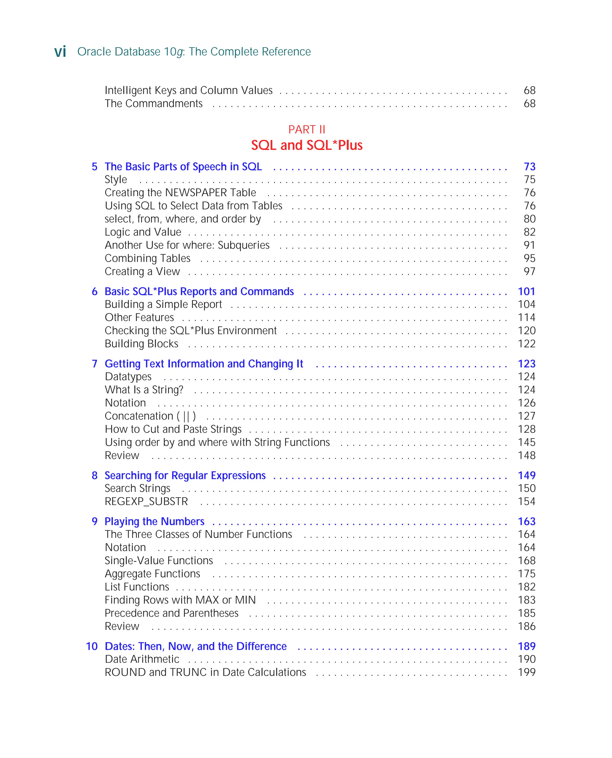 vi Oracle Database 10g: The Complete Reference
ORACLE Series TIGHT / Oracle Database 10g: TCR / Loney / 225351-7 / Front Matter
Blind Folio FM:vi
Intelligent Keys and Column Values . . . . . . . . . . . . . . . . . . . . . . . . . . . . . . . . . . . . . . 68
The Commandments . . . . . . . . . . . . . . . . . . . . . . . . . . . . . . . . . . . . . . . . . . . . . . . . . 68
PART II
SQL and SQL*Plus
5 The Basic Parts of Speech in SQL . . . . . . . . . . . . . . . . . . . . . . . . . . . . . . . . . . . . . . . 73
Style . . . . . . . . . . . . . . . . . . . . . . . . . . . . . . . . . . . . . . . . . . . . . . . . . . . . . . . . . . . . . 75
Creating the NEWSPAPER Table . . . . . . . . . . . . . . . . . . . . . . . . . . . . . . . . . . . . . . . . 76
Using SQL to Select Data from Tables . . . . . . . . . . . . . . . . . . . . . . . . . . . . . . . . . . . . 76
select, from, where, and order by . . . . . . . . . . . . . . . . . . . . . . . . . . . . . . . . . . . . . . . 80
Logic and Value . . . . . . . . . . . . . . . . . . . . . . . . . . . . . . . . . . . . . . . . . . . . . . . . . . . . . 82
Another Use for where: Subqueries . . . . . . . . . . . . . . . . . . . . . . . . . . . . . . . . . . . . . . 91
Combining Tables . . . . . . . . . . . . . . . . . . . . . . . . . . . . . . . . . . . . . . . . . . . . . . . . . . . 95
Creating a View . . . . . . . . . . . . . . . . . . . . . . . . . . . . . . . . . . . . . . . . . . . . . . . . . . . . . 97
6 Basic SQL*Plus Reports and Commands . . . . . . . . . . . . . . . . . . . . . . . . . . . . . . . . . . 101
Building a Simple Report . . . . . . . . . . . . . . . . . . . . . . . . . . . . . . . . . . . . . . . . . . . . . . 104
Other Features . . . . . . . . . . . . . . . . . . . . . . . . . . . . . . . . . . . . . . . . . . . . . . . . . . . . . . 114
Checking the SQL*Plus Environment . . . . . . . . . . . . . . . . . . . . . . . . . . . . . . . . . . . . . 120
Building Blocks . . . . . . . . . . . . . . . . . . . . . . . . . . . . . . . . . . . . . . . . . . . . . . . . . . . . . 122
7 Getting Text Information and Changing It . . . . . . . . . . . . . . . . . . . . . . . . . . . . . . . . 123
Datatypes . . . . . . . . . . . . . . . . . . . . . . . . . . . . . . . . . . . . . . . . . . . . . . . . . . . . . . . . . 124
What Is a String? . . . . . . . . . . . . . . . . . . . . . . . . . . . . . . . . . . . . . . . . . . . . . . . . . . . . 124
Notation . . . . . . . . . . . . . . . . . . . . . . . . . . . . . . . . . . . . . . . . . . . . . . . . . . . . . . . . . . 126
Concatenation ( || ) . . . . . . . . . . . . . . . . . . . . . . . . . . . . . . . . . . . . . . . . . . . . . . . . . . 127
How to Cut and Paste Strings . . . . . . . . . . . . . . . . . . . . . . . . . . . . . . . . . . . . . . . . . . . 128
Using order by and where with String Functions . . . . . . . . . . . . . . . . . . . . . . . . . . . . 145
Review . . . . . . . . . . . . . . . . . . . . . . . . . . . . . . . . . . . . . . . . . . . . . . . . . . . . . . . . . . . 148
8 Searching for Regular Expressions . . . . . . . . . . . . . . . . . . . . . . . . . . . . . . . . . . . . . . . 149
Search Strings . . . . . . . . . . . . . . . . . . . . . . . . . . . . . . . . . . . . . . . . . . . . . . . . . . . . . . 150
REGEXP_SUBSTR . . . . . . . . . . . . . . . . . . . . . . . . . . . . . . . . . . . . . . . . . . . . . . . . . . . 154
9 Playing the Numbers . . . . . . . . . . . . . . . . . . . . . . . . . . . . . . . . . . . . . . . . . . . . . . . . . 163
The Three Classes of Number Functions . . . . . . . . . . . . . . . . . . . . . . . . . . . . . . . . . . 164
Notation . . . . . . . . . . . . . . . . . . . . . . . . . . . . . . . . . . . . . . . . . . . . . . . . . . . . . . . . . . 164
Single-Value Functions . . . . . . . . . . . . . . . . . . . . . . . . . . . . . . . . . . . . . . . . . . . . . . . 168
Aggregate Functions . . . . . . . . . . . . . . . . . . . . . . . . . . . . . . . . . . . . . . . . . . . . . . . . . 175
List Functions . . . . . . . . . . . . . . . . . . . . . . . . . . . . . . . . . . . . . . . . . . . . . . . . . . . . . . . 182
Finding Rows with MAX or MIN . . . . . . . . . . . . . . . . . . . . . . . . . . . . . . . . . . . . . . . . 183
Precedence and Parentheses . . . . . . . . . . . . . . . . . . . . . . . . . . . . . . . . . . . . . . . . . . . 185
Review . . . . . . . . . . . . . . . . . . . . . . . . . . . . . . . . . . . . . . . . . . . . . . . . . . . . . . . . . . . 186
10 Dates: Then, Now, and the Difference . . . . . . . . . . . . . . . . . . . . . . . . . . . . . . . . . . . 189
Date Arithmetic . . . . . . . . . . . . . . . . . . . . . . . . . . . . . . . . . . . . . . . . . . . . . . . . . . . . . 190
ROUND and TRUNC in Date Calculations . . . . . . . . . . . . . . . . . . . . . . . . . . . . . . . . 199
P:010CompOracle8351-7CDVenturabook.vp
Friday, August 13, 2004 1:44:12 PM
Color profile: Generic CMYK printer profile
Composite Default screen
 