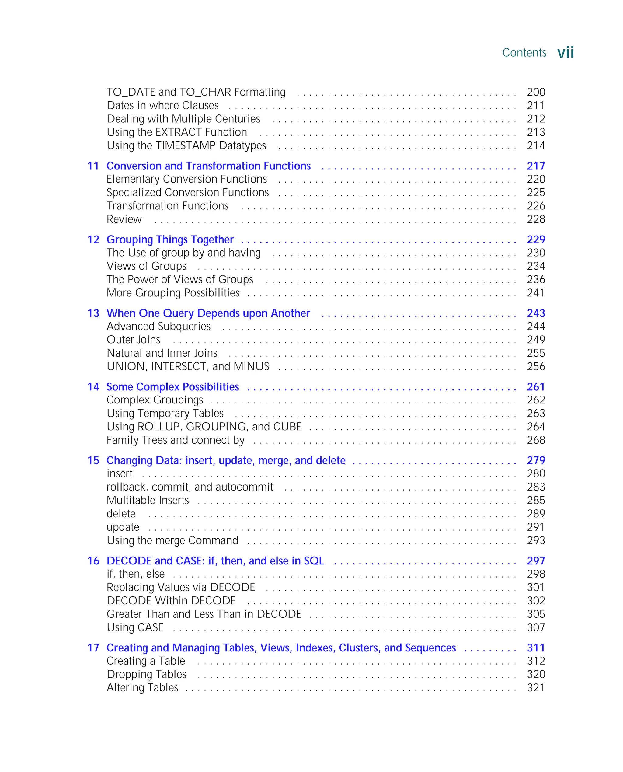 Contents vii
ORACLE Series TIGHT / Oracle Database 10g: TCR / Loney / 225351-7 / Front Matter
Blind Folio FM:vii
TO_DATE and TO_CHAR Formatting . . . . . . . . . . . . . . . . . . . . . . . . . . . . . . . . . . . . 200
Dates in where Clauses . . . . . . . . . . . . . . . . . . . . . . . . . . . . . . . . . . . . . . . . . . . . . . . 211
Dealing with Multiple Centuries . . . . . . . . . . . . . . . . . . . . . . . . . . . . . . . . . . . . . . . . 212
Using the EXTRACT Function . . . . . . . . . . . . . . . . . . . . . . . . . . . . . . . . . . . . . . . . . . 213
Using the TIMESTAMP Datatypes . . . . . . . . . . . . . . . . . . . . . . . . . . . . . . . . . . . . . . . 214
11 Conversion and Transformation Functions . . . . . . . . . . . . . . . . . . . . . . . . . . . . . . . . 217
Elementary Conversion Functions . . . . . . . . . . . . . . . . . . . . . . . . . . . . . . . . . . . . . . . 220
Specialized Conversion Functions . . . . . . . . . . . . . . . . . . . . . . . . . . . . . . . . . . . . . . . 225
Transformation Functions . . . . . . . . . . . . . . . . . . . . . . . . . . . . . . . . . . . . . . . . . . . . . 226
Review . . . . . . . . . . . . . . . . . . . . . . . . . . . . . . . . . . . . . . . . . . . . . . . . . . . . . . . . . . . 228
12 Grouping Things Together . . . . . . . . . . . . . . . . . . . . . . . . . . . . . . . . . . . . . . . . . . . . . 229
The Use of group by and having . . . . . . . . . . . . . . . . . . . . . . . . . . . . . . . . . . . . . . . . 230
Views of Groups . . . . . . . . . . . . . . . . . . . . . . . . . . . . . . . . . . . . . . . . . . . . . . . . . . . . 234
The Power of Views of Groups . . . . . . . . . . . . . . . . . . . . . . . . . . . . . . . . . . . . . . . . . 236
More Grouping Possibilities . . . . . . . . . . . . . . . . . . . . . . . . . . . . . . . . . . . . . . . . . . . . 241
13 When One Query Depends upon Another . . . . . . . . . . . . . . . . . . . . . . . . . . . . . . . . 243
Advanced Subqueries . . . . . . . . . . . . . . . . . . . . . . . . . . . . . . . . . . . . . . . . . . . . . . . . 244
Outer Joins . . . . . . . . . . . . . . . . . . . . . . . . . . . . . . . . . . . . . . . . . . . . . . . . . . . . . . . . 249
Natural and Inner Joins . . . . . . . . . . . . . . . . . . . . . . . . . . . . . . . . . . . . . . . . . . . . . . . 255
UNION, INTERSECT, and MINUS . . . . . . . . . . . . . . . . . . . . . . . . . . . . . . . . . . . . . . . 256
14 Some Complex Possibilities . . . . . . . . . . . . . . . . . . . . . . . . . . . . . . . . . . . . . . . . . . . . 261
Complex Groupings . . . . . . . . . . . . . . . . . . . . . . . . . . . . . . . . . . . . . . . . . . . . . . . . . . 262
Using Temporary Tables . . . . . . . . . . . . . . . . . . . . . . . . . . . . . . . . . . . . . . . . . . . . . . 263
Using ROLLUP, GROUPING, and CUBE . . . . . . . . . . . . . . . . . . . . . . . . . . . . . . . . . . 264
Family Trees and connect by . . . . . . . . . . . . . . . . . . . . . . . . . . . . . . . . . . . . . . . . . . . 268
15 Changing Data: insert, update, merge, and delete . . . . . . . . . . . . . . . . . . . . . . . . . . . 279
insert . . . . . . . . . . . . . . . . . . . . . . . . . . . . . . . . . . . . . . . . . . . . . . . . . . . . . . . . . . . . . 280
rollback, commit, and autocommit . . . . . . . . . . . . . . . . . . . . . . . . . . . . . . . . . . . . . . 283
Multitable Inserts . . . . . . . . . . . . . . . . . . . . . . . . . . . . . . . . . . . . . . . . . . . . . . . . . . . . 285
delete . . . . . . . . . . . . . . . . . . . . . . . . . . . . . . . . . . . . . . . . . . . . . . . . . . . . . . . . . . . . 289
update . . . . . . . . . . . . . . . . . . . . . . . . . . . . . . . . . . . . . . . . . . . . . . . . . . . . . . . . . . . . 291
Using the merge Command . . . . . . . . . . . . . . . . . . . . . . . . . . . . . . . . . . . . . . . . . . . . 293
16 DECODE and CASE: if, then, and else in SQL . . . . . . . . . . . . . . . . . . . . . . . . . . . . . . 297
if, then, else . . . . . . . . . . . . . . . . . . . . . . . . . . . . . . . . . . . . . . . . . . . . . . . . . . . . . . . . 298
Replacing Values via DECODE . . . . . . . . . . . . . . . . . . . . . . . . . . . . . . . . . . . . . . . . . 301
DECODE Within DECODE . . . . . . . . . . . . . . . . . . . . . . . . . . . . . . . . . . . . . . . . . . . . 302
Greater Than and Less Than in DECODE . . . . . . . . . . . . . . . . . . . . . . . . . . . . . . . . . . 305
Using CASE . . . . . . . . . . . . . . . . . . . . . . . . . . . . . . . . . . . . . . . . . . . . . . . . . . . . . . . . 307
17 Creating and Managing Tables, Views, Indexes, Clusters, and Sequences . . . . . . . . . 311
Creating a Table . . . . . . . . . . . . . . . . . . . . . . . . . . . . . . . . . . . . . . . . . . . . . . . . . . . . 312
Dropping Tables . . . . . . . . . . . . . . . . . . . . . . . . . . . . . . . . . . . . . . . . . . . . . . . . . . . . 320
Altering Tables . . . . . . . . . . . . . . . . . . . . . . . . . . . . . . . . . . . . . . . . . . . . . . . . . . . . . . 321
P:010CompOracle8351-7CDVenturabook.vp
Friday, August 13, 2004 1:44:12 PM
Color profile: Generic CMYK printer profile
Composite Default screen
 