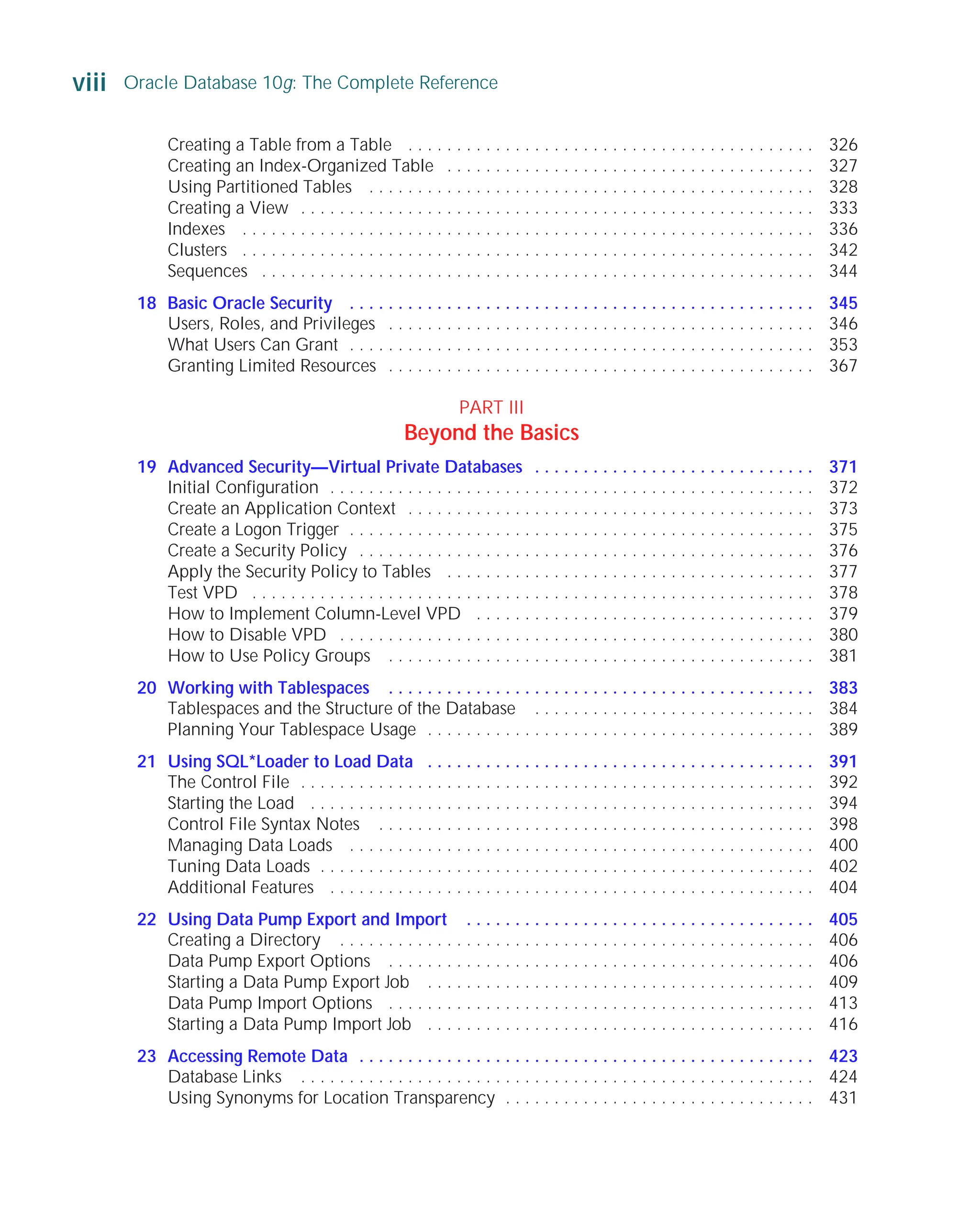 Creating a Table from a Table . . . . . . . . . . . . . . . . . . . . . . . . . . . . . . . . . . . . . . . . . . 326
Creating an Index-Organized Table . . . . . . . . . . . . . . . . . . . . . . . . . . . . . . . . . . . . . . 327
Using Partitioned Tables . . . . . . . . . . . . . . . . . . . . . . . . . . . . . . . . . . . . . . . . . . . . . . 328
Creating a View . . . . . . . . . . . . . . . . . . . . . . . . . . . . . . . . . . . . . . . . . . . . . . . . . . . . . 333
Indexes . . . . . . . . . . . . . . . . . . . . . . . . . . . . . . . . . . . . . . . . . . . . . . . . . . . . . . . . . . . 336
Clusters . . . . . . . . . . . . . . . . . . . . . . . . . . . . . . . . . . . . . . . . . . . . . . . . . . . . . . . . . . . 342
Sequences . . . . . . . . . . . . . . . . . . . . . . . . . . . . . . . . . . . . . . . . . . . . . . . . . . . . . . . . . 344
18 Basic Oracle Security . . . . . . . . . . . . . . . . . . . . . . . . . . . . . . . . . . . . . . . . . . . . . . . . 345
Users, Roles, and Privileges . . . . . . . . . . . . . . . . . . . . . . . . . . . . . . . . . . . . . . . . . . . . 346
What Users Can Grant . . . . . . . . . . . . . . . . . . . . . . . . . . . . . . . . . . . . . . . . . . . . . . . . 353
Granting Limited Resources . . . . . . . . . . . . . . . . . . . . . . . . . . . . . . . . . . . . . . . . . . . . 367
PART III
Beyond the Basics
19 Advanced Security—Virtual Private Databases . . . . . . . . . . . . . . . . . . . . . . . . . . . . . 371
Initial Configuration . . . . . . . . . . . . . . . . . . . . . . . . . . . . . . . . . . . . . . . . . . . . . . . . . . 372
Create an Application Context . . . . . . . . . . . . . . . . . . . . . . . . . . . . . . . . . . . . . . . . . . 373
Create a Logon Trigger . . . . . . . . . . . . . . . . . . . . . . . . . . . . . . . . . . . . . . . . . . . . . . . . 375
Create a Security Policy . . . . . . . . . . . . . . . . . . . . . . . . . . . . . . . . . . . . . . . . . . . . . . . 376
Apply the Security Policy to Tables . . . . . . . . . . . . . . . . . . . . . . . . . . . . . . . . . . . . . . 377
Test VPD . . . . . . . . . . . . . . . . . . . . . . . . . . . . . . . . . . . . . . . . . . . . . . . . . . . . . . . . . . 378
How to Implement Column-Level VPD . . . . . . . . . . . . . . . . . . . . . . . . . . . . . . . . . . . 379
How to Disable VPD . . . . . . . . . . . . . . . . . . . . . . . . . . . . . . . . . . . . . . . . . . . . . . . . . 380
How to Use Policy Groups . . . . . . . . . . . . . . . . . . . . . . . . . . . . . . . . . . . . . . . . . . . . 381
20 Working with Tablespaces . . . . . . . . . . . . . . . . . . . . . . . . . . . . . . . . . . . . . . . . . . . . 383
Tablespaces and the Structure of the Database . . . . . . . . . . . . . . . . . . . . . . . . . . . . . 384
Planning Your Tablespace Usage . . . . . . . . . . . . . . . . . . . . . . . . . . . . . . . . . . . . . . . . 389
21 Using SQL*Loader to Load Data . . . . . . . . . . . . . . . . . . . . . . . . . . . . . . . . . . . . . . . . 391
The Control File . . . . . . . . . . . . . . . . . . . . . . . . . . . . . . . . . . . . . . . . . . . . . . . . . . . . . 392
Starting the Load . . . . . . . . . . . . . . . . . . . . . . . . . . . . . . . . . . . . . . . . . . . . . . . . . . . . 394
Control File Syntax Notes . . . . . . . . . . . . . . . . . . . . . . . . . . . . . . . . . . . . . . . . . . . . . 398
Managing Data Loads . . . . . . . . . . . . . . . . . . . . . . . . . . . . . . . . . . . . . . . . . . . . . . . . 400
Tuning Data Loads . . . . . . . . . . . . . . . . . . . . . . . . . . . . . . . . . . . . . . . . . . . . . . . . . . . 402
Additional Features . . . . . . . . . . . . . . . . . . . . . . . . . . . . . . . . . . . . . . . . . . . . . . . . . . 404
22 Using Data Pump Export and Import . . . . . . . . . . . . . . . . . . . . . . . . . . . . . . . . . . . . 405
Creating a Directory . . . . . . . . . . . . . . . . . . . . . . . . . . . . . . . . . . . . . . . . . . . . . . . . . 406
Data Pump Export Options . . . . . . . . . . . . . . . . . . . . . . . . . . . . . . . . . . . . . . . . . . . . 406
Starting a Data Pump Export Job . . . . . . . . . . . . . . . . . . . . . . . . . . . . . . . . . . . . . . . . 409
Data Pump Import Options . . . . . . . . . . . . . . . . . . . . . . . . . . . . . . . . . . . . . . . . . . . . 413
Starting a Data Pump Import Job . . . . . . . . . . . . . . . . . . . . . . . . . . . . . . . . . . . . . . . . 416
23 Accessing Remote Data . . . . . . . . . . . . . . . . . . . . . . . . . . . . . . . . . . . . . . . . . . . . . . . 423
Database Links . . . . . . . . . . . . . . . . . . . . . . . . . . . . . . . . . . . . . . . . . . . . . . . . . . . . . 424
Using Synonyms for Location Transparency . . . . . . . . . . . . . . . . . . . . . . . . . . . . . . . . 431
viii Oracle Database 10g: The Complete Reference
ORACLE Series TIGHT / Oracle Database 10g: TCR / Loney / 225351-7 / Front Matter
Blind Folio FM:viii
P:010CompOracle8351-7CDVenturabook.vp
Friday, August 13, 2004 1:44:12 PM
Color profile: Generic CMYK printer profile
Composite Default screen
 