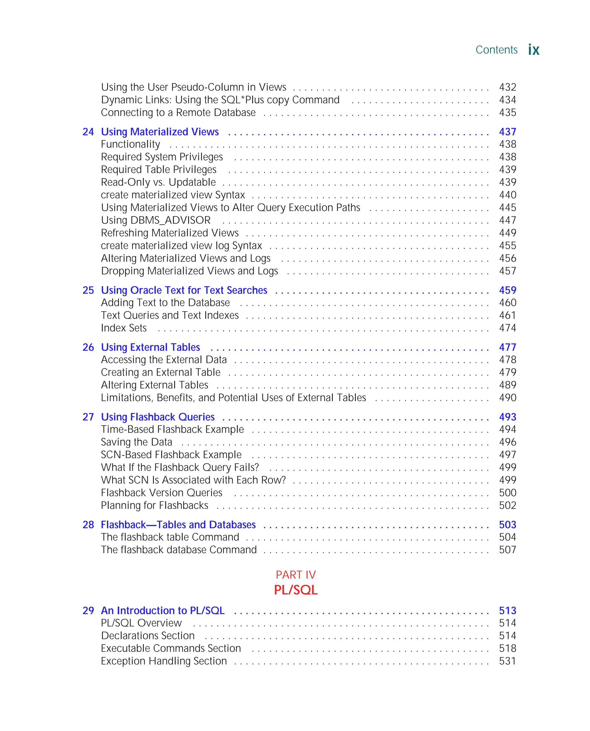 Using the User Pseudo-Column in Views . . . . . . . . . . . . . . . . . . . . . . . . . . . . . . . . . . 432
Dynamic Links: Using the SQL*Plus copy Command . . . . . . . . . . . . . . . . . . . . . . . . 434
Connecting to a Remote Database . . . . . . . . . . . . . . . . . . . . . . . . . . . . . . . . . . . . . . . 435
24 Using Materialized Views . . . . . . . . . . . . . . . . . . . . . . . . . . . . . . . . . . . . . . . . . . . . . 437
Functionality . . . . . . . . . . . . . . . . . . . . . . . . . . . . . . . . . . . . . . . . . . . . . . . . . . . . . . . 438
Required System Privileges . . . . . . . . . . . . . . . . . . . . . . . . . . . . . . . . . . . . . . . . . . . . 438
Required Table Privileges . . . . . . . . . . . . . . . . . . . . . . . . . . . . . . . . . . . . . . . . . . . . . 439
Read-Only vs. Updatable . . . . . . . . . . . . . . . . . . . . . . . . . . . . . . . . . . . . . . . . . . . . . . 439
create materialized view Syntax . . . . . . . . . . . . . . . . . . . . . . . . . . . . . . . . . . . . . . . . . 440
Using Materialized Views to Alter Query Execution Paths . . . . . . . . . . . . . . . . . . . . . 445
Using DBMS_ADVISOR . . . . . . . . . . . . . . . . . . . . . . . . . . . . . . . . . . . . . . . . . . . . . . 447
Refreshing Materialized Views . . . . . . . . . . . . . . . . . . . . . . . . . . . . . . . . . . . . . . . . . . 449
create materialized view log Syntax . . . . . . . . . . . . . . . . . . . . . . . . . . . . . . . . . . . . . . 455
Altering Materialized Views and Logs . . . . . . . . . . . . . . . . . . . . . . . . . . . . . . . . . . . . 456
Dropping Materialized Views and Logs . . . . . . . . . . . . . . . . . . . . . . . . . . . . . . . . . . . 457
25 Using Oracle Text for Text Searches . . . . . . . . . . . . . . . . . . . . . . . . . . . . . . . . . . . . . 459
Adding Text to the Database . . . . . . . . . . . . . . . . . . . . . . . . . . . . . . . . . . . . . . . . . . . 460
Text Queries and Text Indexes . . . . . . . . . . . . . . . . . . . . . . . . . . . . . . . . . . . . . . . . . . 461
Index Sets . . . . . . . . . . . . . . . . . . . . . . . . . . . . . . . . . . . . . . . . . . . . . . . . . . . . . . . . . 474
26 Using External Tables . . . . . . . . . . . . . . . . . . . . . . . . . . . . . . . . . . . . . . . . . . . . . . . . 477
Accessing the External Data . . . . . . . . . . . . . . . . . . . . . . . . . . . . . . . . . . . . . . . . . . . . 478
Creating an External Table . . . . . . . . . . . . . . . . . . . . . . . . . . . . . . . . . . . . . . . . . . . . . 479
Altering External Tables . . . . . . . . . . . . . . . . . . . . . . . . . . . . . . . . . . . . . . . . . . . . . . . 489
Limitations, Benefits, and Potential Uses of External Tables . . . . . . . . . . . . . . . . . . . . 490
27 Using Flashback Queries . . . . . . . . . . . . . . . . . . . . . . . . . . . . . . . . . . . . . . . . . . . . . . 493
Time-Based Flashback Example . . . . . . . . . . . . . . . . . . . . . . . . . . . . . . . . . . . . . . . . . 494
Saving the Data . . . . . . . . . . . . . . . . . . . . . . . . . . . . . . . . . . . . . . . . . . . . . . . . . . . . . 496
SCN-Based Flashback Example . . . . . . . . . . . . . . . . . . . . . . . . . . . . . . . . . . . . . . . . . 497
What If the Flashback Query Fails? . . . . . . . . . . . . . . . . . . . . . . . . . . . . . . . . . . . . . . 499
What SCN Is Associated with Each Row? . . . . . . . . . . . . . . . . . . . . . . . . . . . . . . . . . . 499
Flashback Version Queries . . . . . . . . . . . . . . . . . . . . . . . . . . . . . . . . . . . . . . . . . . . . 500
Planning for Flashbacks . . . . . . . . . . . . . . . . . . . . . . . . . . . . . . . . . . . . . . . . . . . . . . . 502
28 Flashback—Tables and Databases . . . . . . . . . . . . . . . . . . . . . . . . . . . . . . . . . . . . . . . 503
The flashback table Command . . . . . . . . . . . . . . . . . . . . . . . . . . . . . . . . . . . . . . . . . . 504
The flashback database Command . . . . . . . . . . . . . . . . . . . . . . . . . . . . . . . . . . . . . . . 507
PART IV
PL/SQL
29 An Introduction to PL/SQL . . . . . . . . . . . . . . . . . . . . . . . . . . . . . . . . . . . . . . . . . . . . 513
PL/SQL Overview . . . . . . . . . . . . . . . . . . . . . . . . . . . . . . . . . . . . . . . . . . . . . . . . . . . 514
Declarations Section . . . . . . . . . . . . . . . . . . . . . . . . . . . . . . . . . . . . . . . . . . . . . . . . . 514
Executable Commands Section . . . . . . . . . . . . . . . . . . . . . . . . . . . . . . . . . . . . . . . . . 518
Exception Handling Section . . . . . . . . . . . . . . . . . . . . . . . . . . . . . . . . . . . . . . . . . . . . 531
Contents ix
ORACLE Series TIGHT / Oracle Database 10g: TCR / Loney / 225351-7 / Front Matter
Blind Folio FM:ix
P:010CompOracle8351-7CDVenturabook.vp
Friday, August 13, 2004 1:44:12 PM
Color profile: Generic CMYK printer profile
Composite Default screen
 
