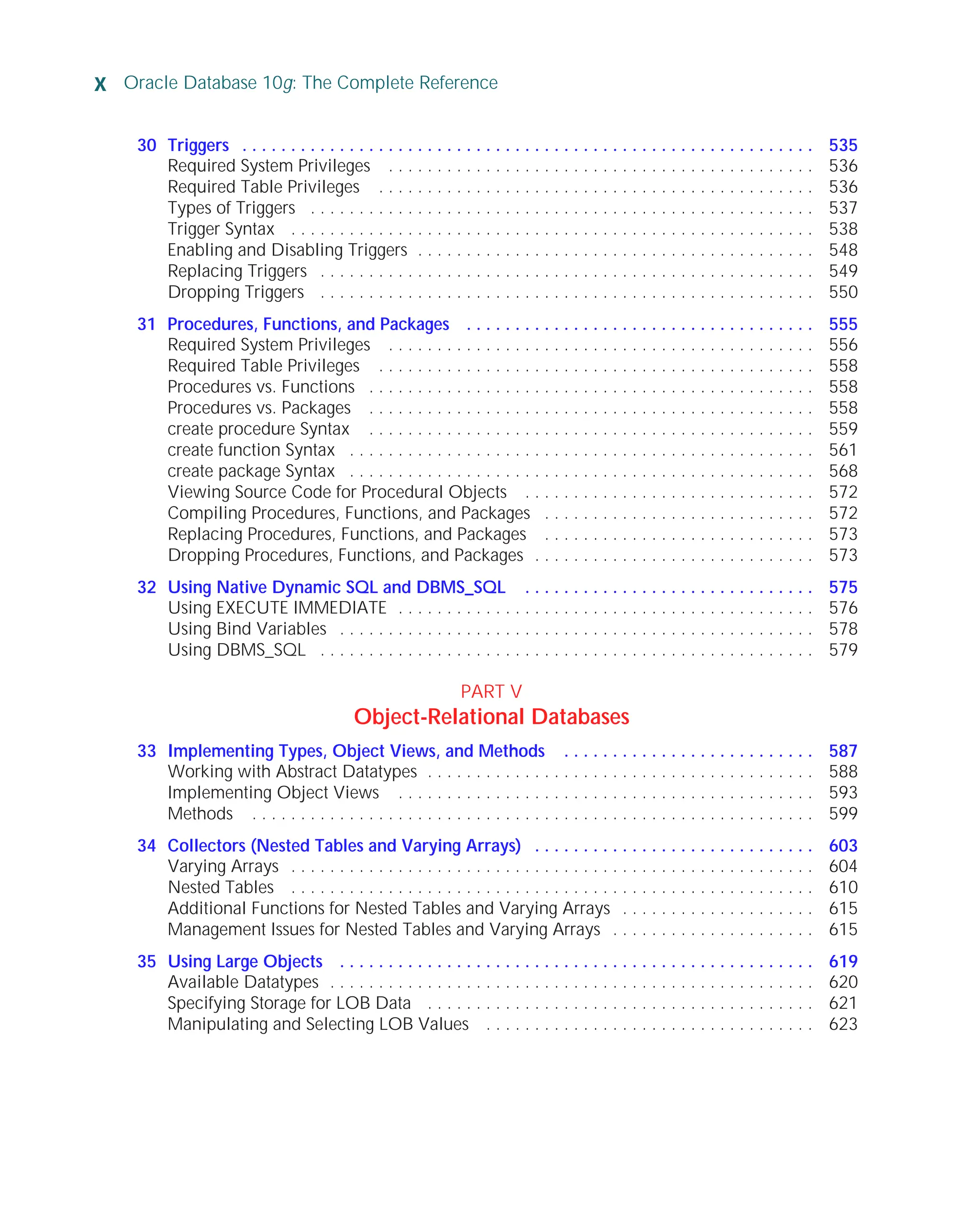 x Oracle Database 10g: The Complete Reference
ORACLE Series TIGHT / Oracle Database 10g: TCR / Loney / 225351-7 / Front Matter
Blind Folio FM:x
30 Triggers . . . . . . . . . . . . . . . . . . . . . . . . . . . . . . . . . . . . . . . . . . . . . . . . . . . . . . . . . . . 535
Required System Privileges . . . . . . . . . . . . . . . . . . . . . . . . . . . . . . . . . . . . . . . . . . . . 536
Required Table Privileges . . . . . . . . . . . . . . . . . . . . . . . . . . . . . . . . . . . . . . . . . . . . . 536
Types of Triggers . . . . . . . . . . . . . . . . . . . . . . . . . . . . . . . . . . . . . . . . . . . . . . . . . . . . 537
Trigger Syntax . . . . . . . . . . . . . . . . . . . . . . . . . . . . . . . . . . . . . . . . . . . . . . . . . . . . . . 538
Enabling and Disabling Triggers . . . . . . . . . . . . . . . . . . . . . . . . . . . . . . . . . . . . . . . . . 548
Replacing Triggers . . . . . . . . . . . . . . . . . . . . . . . . . . . . . . . . . . . . . . . . . . . . . . . . . . . 549
Dropping Triggers . . . . . . . . . . . . . . . . . . . . . . . . . . . . . . . . . . . . . . . . . . . . . . . . . . . 550
31 Procedures, Functions, and Packages . . . . . . . . . . . . . . . . . . . . . . . . . . . . . . . . . . . . 555
Required System Privileges . . . . . . . . . . . . . . . . . . . . . . . . . . . . . . . . . . . . . . . . . . . . 556
Required Table Privileges . . . . . . . . . . . . . . . . . . . . . . . . . . . . . . . . . . . . . . . . . . . . . 558
Procedures vs. Functions . . . . . . . . . . . . . . . . . . . . . . . . . . . . . . . . . . . . . . . . . . . . . . 558
Procedures vs. Packages . . . . . . . . . . . . . . . . . . . . . . . . . . . . . . . . . . . . . . . . . . . . . . 558
create procedure Syntax . . . . . . . . . . . . . . . . . . . . . . . . . . . . . . . . . . . . . . . . . . . . . . 559
create function Syntax . . . . . . . . . . . . . . . . . . . . . . . . . . . . . . . . . . . . . . . . . . . . . . . . 561
create package Syntax . . . . . . . . . . . . . . . . . . . . . . . . . . . . . . . . . . . . . . . . . . . . . . . . 568
Viewing Source Code for Procedural Objects . . . . . . . . . . . . . . . . . . . . . . . . . . . . . . 572
Compiling Procedures, Functions, and Packages . . . . . . . . . . . . . . . . . . . . . . . . . . . . 572
Replacing Procedures, Functions, and Packages . . . . . . . . . . . . . . . . . . . . . . . . . . . . 573
Dropping Procedures, Functions, and Packages . . . . . . . . . . . . . . . . . . . . . . . . . . . . . 573
32 Using Native Dynamic SQL and DBMS_SQL . . . . . . . . . . . . . . . . . . . . . . . . . . . . . . 575
Using EXECUTE IMMEDIATE . . . . . . . . . . . . . . . . . . . . . . . . . . . . . . . . . . . . . . . . . . . 576
Using Bind Variables . . . . . . . . . . . . . . . . . . . . . . . . . . . . . . . . . . . . . . . . . . . . . . . . . 578
Using DBMS_SQL . . . . . . . . . . . . . . . . . . . . . . . . . . . . . . . . . . . . . . . . . . . . . . . . . . . 579
PART V
Object-Relational Databases
33 Implementing Types, Object Views, and Methods . . . . . . . . . . . . . . . . . . . . . . . . . . 587
Working with Abstract Datatypes . . . . . . . . . . . . . . . . . . . . . . . . . . . . . . . . . . . . . . . . 588
Implementing Object Views . . . . . . . . . . . . . . . . . . . . . . . . . . . . . . . . . . . . . . . . . . . 593
Methods . . . . . . . . . . . . . . . . . . . . . . . . . . . . . . . . . . . . . . . . . . . . . . . . . . . . . . . . . . 599
34 Collectors (Nested Tables and Varying Arrays) . . . . . . . . . . . . . . . . . . . . . . . . . . . . . 603
Varying Arrays . . . . . . . . . . . . . . . . . . . . . . . . . . . . . . . . . . . . . . . . . . . . . . . . . . . . . . 604
Nested Tables . . . . . . . . . . . . . . . . . . . . . . . . . . . . . . . . . . . . . . . . . . . . . . . . . . . . . . 610
Additional Functions for Nested Tables and Varying Arrays . . . . . . . . . . . . . . . . . . . . 615
Management Issues for Nested Tables and Varying Arrays . . . . . . . . . . . . . . . . . . . . . 615
35 Using Large Objects . . . . . . . . . . . . . . . . . . . . . . . . . . . . . . . . . . . . . . . . . . . . . . . . . 619
Available Datatypes . . . . . . . . . . . . . . . . . . . . . . . . . . . . . . . . . . . . . . . . . . . . . . . . . . 620
Specifying Storage for LOB Data . . . . . . . . . . . . . . . . . . . . . . . . . . . . . . . . . . . . . . . . 621
Manipulating and Selecting LOB Values . . . . . . . . . . . . . . . . . . . . . . . . . . . . . . . . . . 623
P:010CompOracle8351-7CDVenturabook.vp
Friday, August 13, 2004 1:44:12 PM
Color profile: Generic CMYK printer profile
Composite Default screen
 