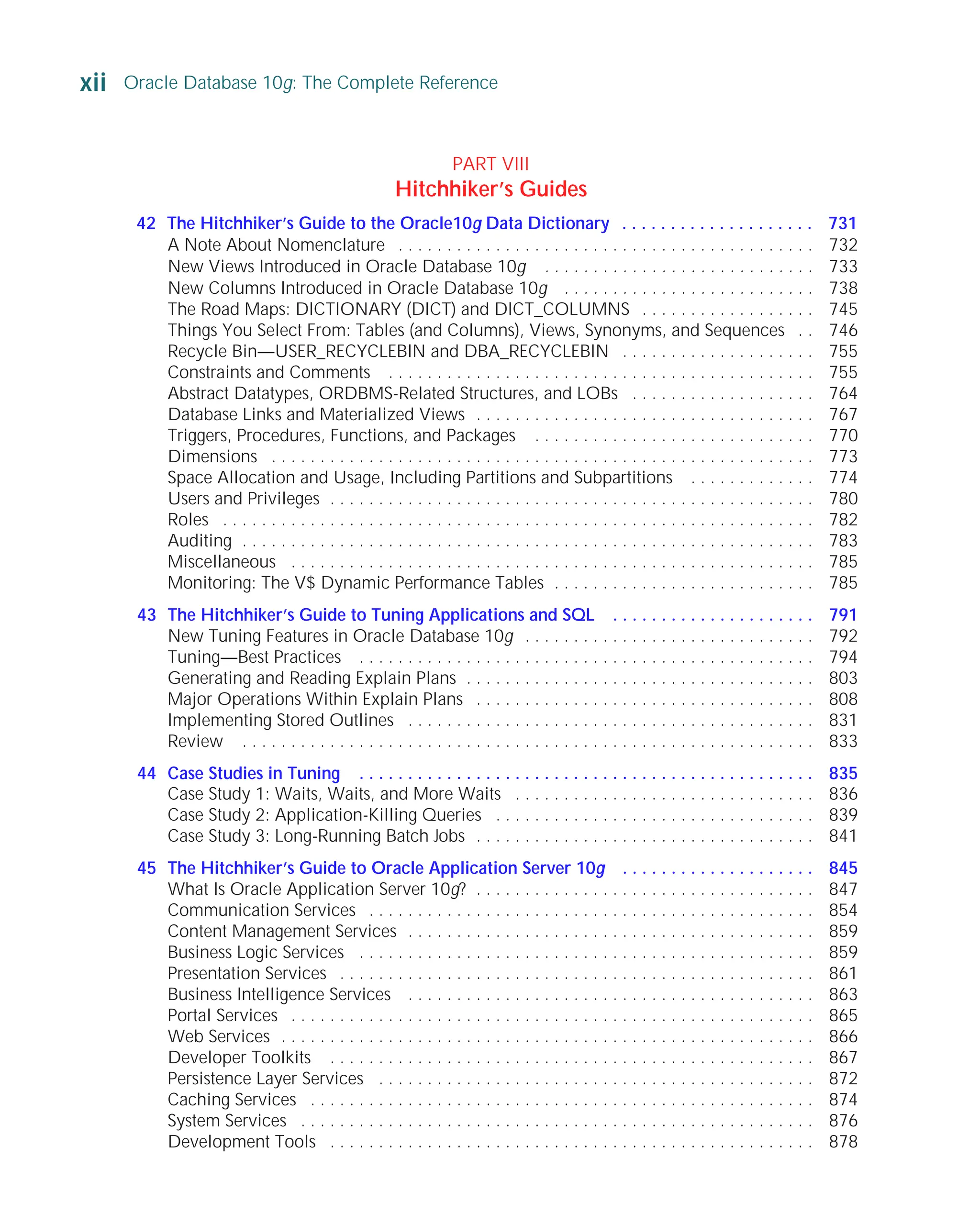 A Note About Nomenclature . . . . . . . . . . . . . . . . . . . . . . . . . . . . . . . . . . . . . . . . . . . 732
New Views Introduced in Oracle Database 10g . . . . . . . . . . . . . . . . . . . . . . . . . . . . 733
New Columns Introduced in Oracle Database 10g . . . . . . . . . . . . . . . . . . . . . . . . . . 738
The Road Maps: DICTIONARY (DICT) and DICT_COLUMNS . . . . . . . . . . . . . . . . . . 745
Things You Select From: Tables (and Columns), Views, Synonyms, and Sequences . . 746
Recycle Bin—USER_RECYCLEBIN and DBA_RECYCLEBIN . . . . . . . . . . . . . . . . . . . . 755
Constraints and Comments . . . . . . . . . . . . . . . . . . . . . . . . . . . . . . . . . . . . . . . . . . . . 755
Abstract Datatypes, ORDBMS-Related Structures, and LOBs . . . . . . . . . . . . . . . . . . . 764
Database Links and Materialized Views . . . . . . . . . . . . . . . . . . . . . . . . . . . . . . . . . . . 767
Triggers, Procedures, Functions, and Packages . . . . . . . . . . . . . . . . . . . . . . . . . . . . . 770
Dimensions . . . . . . . . . . . . . . . . . . . . . . . . . . . . . . . . . . . . . . . . . . . . . . . . . . . . . . . . 773
Space Allocation and Usage, Including Partitions and Subpartitions . . . . . . . . . . . . . 774
Users and Privileges . . . . . . . . . . . . . . . . . . . . . . . . . . . . . . . . . . . . . . . . . . . . . . . . . . 780
Roles . . . . . . . . . . . . . . . . . . . . . . . . . . . . . . . . . . . . . . . . . . . . . . . . . . . . . . . . . . . . . 782
Auditing . . . . . . . . . . . . . . . . . . . . . . . . . . . . . . . . . . . . . . . . . . . . . . . . . . . . . . . . . . . 783
Miscellaneous . . . . . . . . . . . . . . . . . . . . . . . . . . . . . . . . . . . . . . . . . . . . . . . . . . . . . . 785
Monitoring: The V$ Dynamic Performance Tables . . . . . . . . . . . . . . . . . . . . . . . . . . . 785
43 The Hitchhiker’s Guide to Tuning Applications and SQL . . . . . . . . . . . . . . . . . . . . . 791
New Tuning Features in Oracle Database 10g . . . . . . . . . . . . . . . . . . . . . . . . . . . . . . 792
Tuning—Best Practices . . . . . . . . . . . . . . . . . . . . . . . . . . . . . . . . . . . . . . . . . . . . . . . 794
Generating and Reading Explain Plans . . . . . . . . . . . . . . . . . . . . . . . . . . . . . . . . . . . . 803
Major Operations Within Explain Plans . . . . . . . . . . . . . . . . . . . . . . . . . . . . . . . . . . . 808
Implementing Stored Outlines . . . . . . . . . . . . . . . . . . . . . . . . . . . . . . . . . . . . . . . . . . 831
Review . . . . . . . . . . . . . . . . . . . . . . . . . . . . . . . . . . . . . . . . . . . . . . . . . . . . . . . . . . . 833
44 Case Studies in Tuning . . . . . . . . . . . . . . . . . . . . . . . . . . . . . . . . . . . . . . . . . . . . . . . 835
Case Study 1: Waits, Waits, and More Waits . . . . . . . . . . . . . . . . . . . . . . . . . . . . . . . 836
Case Study 2: Application-Killing Queries . . . . . . . . . . . . . . . . . . . . . . . . . . . . . . . . . 839
Case Study 3: Long-Running Batch Jobs . . . . . . . . . . . . . . . . . . . . . . . . . . . . . . . . . . . 841
45 The Hitchhiker’s Guide to Oracle Application Server 10g . . . . . . . . . . . . . . . . . . . . 845
What Is Oracle Application Server 10g? . . . . . . . . . . . . . . . . . . . . . . . . . . . . . . . . . . . 847
Communication Services . . . . . . . . . . . . . . . . . . . . . . . . . . . . . . . . . . . . . . . . . . . . . . 854
Content Management Services . . . . . . . . . . . . . . . . . . . . . . . . . . . . . . . . . . . . . . . . . . 859
Business Logic Services . . . . . . . . . . . . . . . . . . . . . . . . . . . . . . . . . . . . . . . . . . . . . . . 859
Presentation Services . . . . . . . . . . . . . . . . . . . . . . . . . . . . . . . . . . . . . . . . . . . . . . . . . 861
Business Intelligence Services . . . . . . . . . . . . . . . . . . . . . . . . . . . . . . . . . . . . . . . . . . 863
Portal Services . . . . . . . . . . . . . . . . . . . . . . . . . . . . . . . . . . . . . . . . . . . . . . . . . . . . . . 865
Web Services . . . . . . . . . . . . . . . . . . . . . . . . . . . . . . . . . . . . . . . . . . . . . . . . . . . . . . . 866
Developer Toolkits . . . . . . . . . . . . . . . . . . . . . . . . . . . . . . . . . . . . . . . . . . . . . . . . . . 867
Persistence Layer Services . . . . . . . . . . . . . . . . . . . . . . . . . . . . . . . . . . . . . . . . . . . . . 872
Caching Services . . . . . . . . . . . . . . . . . . . . . . . . . . . . . . . . . . . . . . . . . . . . . . . . . . . . 874
System Services . . . . . . . . . . . . . . . . . . . . . . . . . . . . . . . . . . . . . . . . . . . . . . . . . . . . . 876
Development Tools . . . . . . . . . . . . . . . . . . . . . . . . . . . . . . . . . . . . . . . . . . . . . . . . . . 878
xii Oracle Database 10g: The Complete Reference
ORACLE Series TIGHT / Oracle Database 10g: TCR / Loney / 225351-7 / Front Matter
Blind Folio FM:xii
P:010CompOracle8351-7CDVenturabook.vp
Friday, August 13, 2004 1:44:13 PM
Color profile: Generic CMYK printer profile
Composite Default screen
PART VIII
Hitchhiker’s Guides
42 The Hitchhiker’s Guide to the Oracle10g Data Dictionary . . . . . . . . . . . . . . . . . . . . 731
 