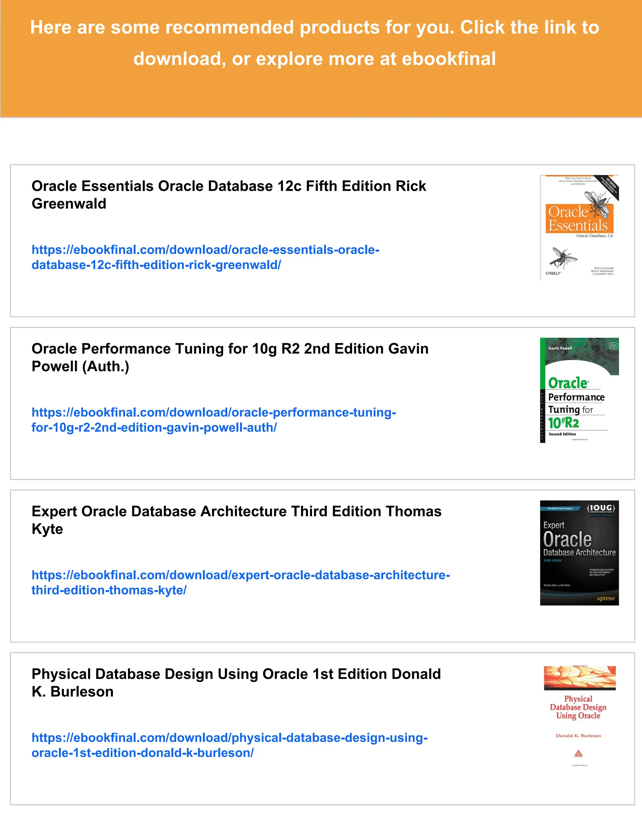 Here are some recommended products for you. Click the link to
download, or explore more at ebookfinal
Oracle Essentials Oracle Database 12c Fifth Edition Rick
Greenwald
https://ebookfinal.com/download/oracle-essentials-oracle-
database-12c-fifth-edition-rick-greenwald/
Oracle Performance Tuning for 10g R2 2nd Edition Gavin
Powell (Auth.)
https://ebookfinal.com/download/oracle-performance-tuning-
for-10g-r2-2nd-edition-gavin-powell-auth/
Expert Oracle Database Architecture Third Edition Thomas
Kyte
https://ebookfinal.com/download/expert-oracle-database-architecture-
third-edition-thomas-kyte/
Physical Database Design Using Oracle 1st Edition Donald
K. Burleson
https://ebookfinal.com/download/physical-database-design-using-
oracle-1st-edition-donald-k-burleson/
 