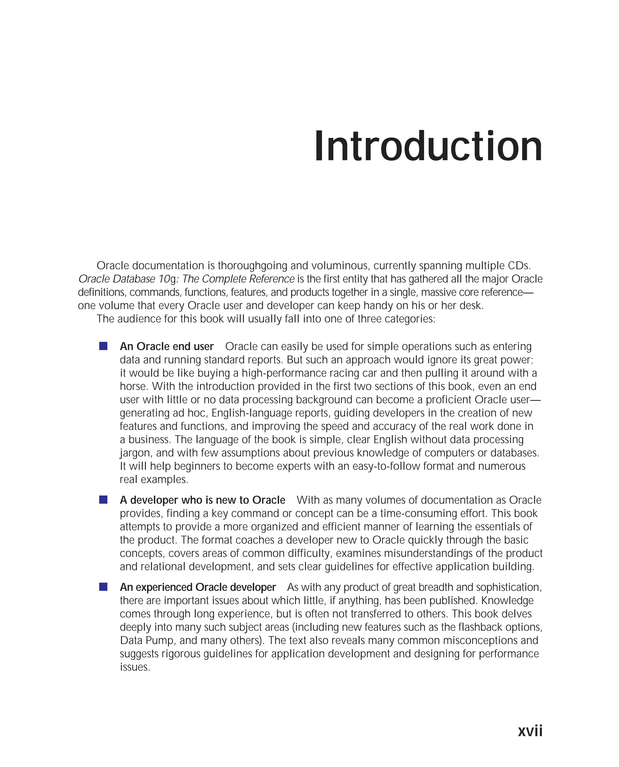 ORACLE Series TIGHT / Oracle Database 10g: TCR / Loney / 225351-7 / Front Matter
Blind Folio FM:xvii
Introduction
Oracle documentation is thoroughgoing and voluminous, currently spanning multiple CDs.
Oracle Database 10g: The Complete Reference is the first entity that has gathered all the major Oracle
definitions, commands, functions, features, and products together in a single, massive core reference—
one volume that every Oracle user and developer can keep handy on his or her desk.
The audience for this book will usually fall into one of three categories:
■ An Oracle end user Oracle can easily be used for simple operations such as entering
data and running standard reports. But such an approach would ignore its great power;
it would be like buying a high-performance racing car and then pulling it around with a
horse. With the introduction provided in the first two sections of this book, even an end
user with little or no data processing background can become a proficient Oracle user—
generating ad hoc, English-language reports, guiding developers in the creation of new
features and functions, and improving the speed and accuracy of the real work done in
a business. The language of the book is simple, clear English without data processing
jargon, and with few assumptions about previous knowledge of computers or databases.
It will help beginners to become experts with an easy-to-follow format and numerous
real examples.
■ A developer who is new to Oracle With as many volumes of documentation as Oracle
provides, finding a key command or concept can be a time-consuming effort. This book
attempts to provide a more organized and efficient manner of learning the essentials of
the product. The format coaches a developer new to Oracle quickly through the basic
concepts, covers areas of common difficulty, examines misunderstandings of the product
and relational development, and sets clear guidelines for effective application building.
■ An experienced Oracle developer As with any product of great breadth and sophistication,
there are important issues about which little, if anything, has been published. Knowledge
comes through long experience, but is often not transferred to others. This book delves
deeply into many such subject areas (including new features such as the flashback options,
Data Pump, and many others). The text also reveals many common misconceptions and
suggests rigorous guidelines for application development and designing for performance
issues.
xvii
P:010CompOracle8351-7CDVenturabook.vp
Friday, August 13, 2004 1:44:13 PM
Color profile: Generic CMYK printer profile
Composite Default screen
 