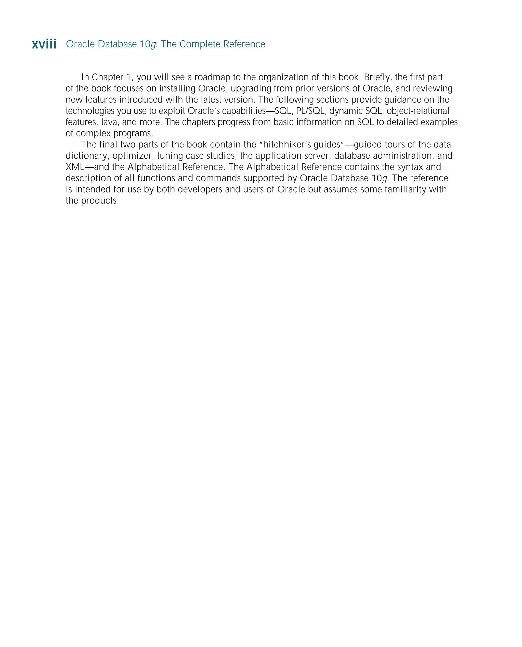 In Chapter 1, you will see a roadmap to the organization of this book. Briefly, the first part
of the book focuses on installing Oracle, upgrading from prior versions of Oracle, and reviewing
new features introduced with the latest version. The following sections provide guidance on the
technologies you use to exploit Oracle’s capabilities—SQL, PL/SQL, dynamic SQL, object-relational
features, Java, and more. The chapters progress from basic information on SQL to detailed examples
of complex programs.
The final two parts of the book contain the “hitchhiker’s guides”—guided tours of the data
dictionary, optimizer, tuning case studies, the application server, database administration, and
XML—and the Alphabetical Reference. The Alphabetical Reference contains the syntax and
description of all functions and commands supported by Oracle Database 10g. The reference
is intended for use by both developers and users of Oracle but assumes some familiarity with
the products.
xviii Oracle Database 10g: The Complete Reference
ORACLE Series TIGHT / Oracle Database 10g: TCR / Loney / 225351-7 / Front Matter
Blind Folio FM:xviii
P:010CompOracle8351-7CDVenturabook.vp
Friday, August 13, 2004 1:44:13 PM
Color profile: Generic CMYK printer profile
Composite Default screen
 