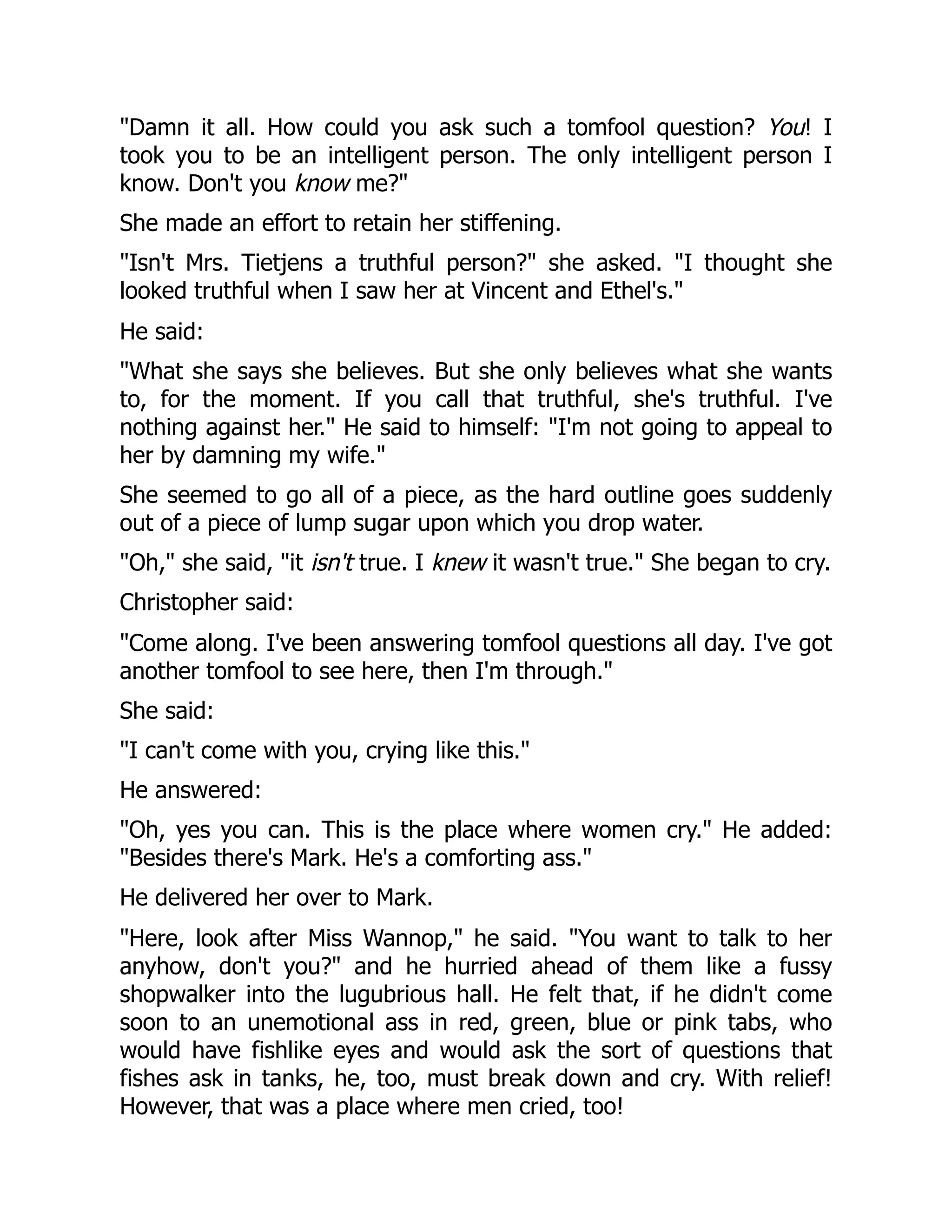 "Damn it all. How could you ask such a tomfool question? You! I
took you to be an intelligent person. The only intelligent person I
know. Don't you know me?"
She made an effort to retain her stiffening.
"Isn't Mrs. Tietjens a truthful person?" she asked. "I thought she
looked truthful when I saw her at Vincent and Ethel's."
He said:
"What she says she believes. But she only believes what she wants
to, for the moment. If you call that truthful, she's truthful. I've
nothing against her." He said to himself: "I'm not going to appeal to
her by damning my wife."
She seemed to go all of a piece, as the hard outline goes suddenly
out of a piece of lump sugar upon which you drop water.
"Oh," she said, "it isn't true. I knew it wasn't true." She began to cry.
Christopher said:
"Come along. I've been answering tomfool questions all day. I've got
another tomfool to see here, then I'm through."
She said:
"I can't come with you, crying like this."
He answered:
"Oh, yes you can. This is the place where women cry." He added:
"Besides there's Mark. He's a comforting ass."
He delivered her over to Mark.
"Here, look after Miss Wannop," he said. "You want to talk to her
anyhow, don't you?" and he hurried ahead of them like a fussy
shopwalker into the lugubrious hall. He felt that, if he didn't come
soon to an unemotional ass in red, green, blue or pink tabs, who
would have fishlike eyes and would ask the sort of questions that
fishes ask in tanks, he, too, must break down and cry. With relief!
However, that was a place where men cried, too!
 