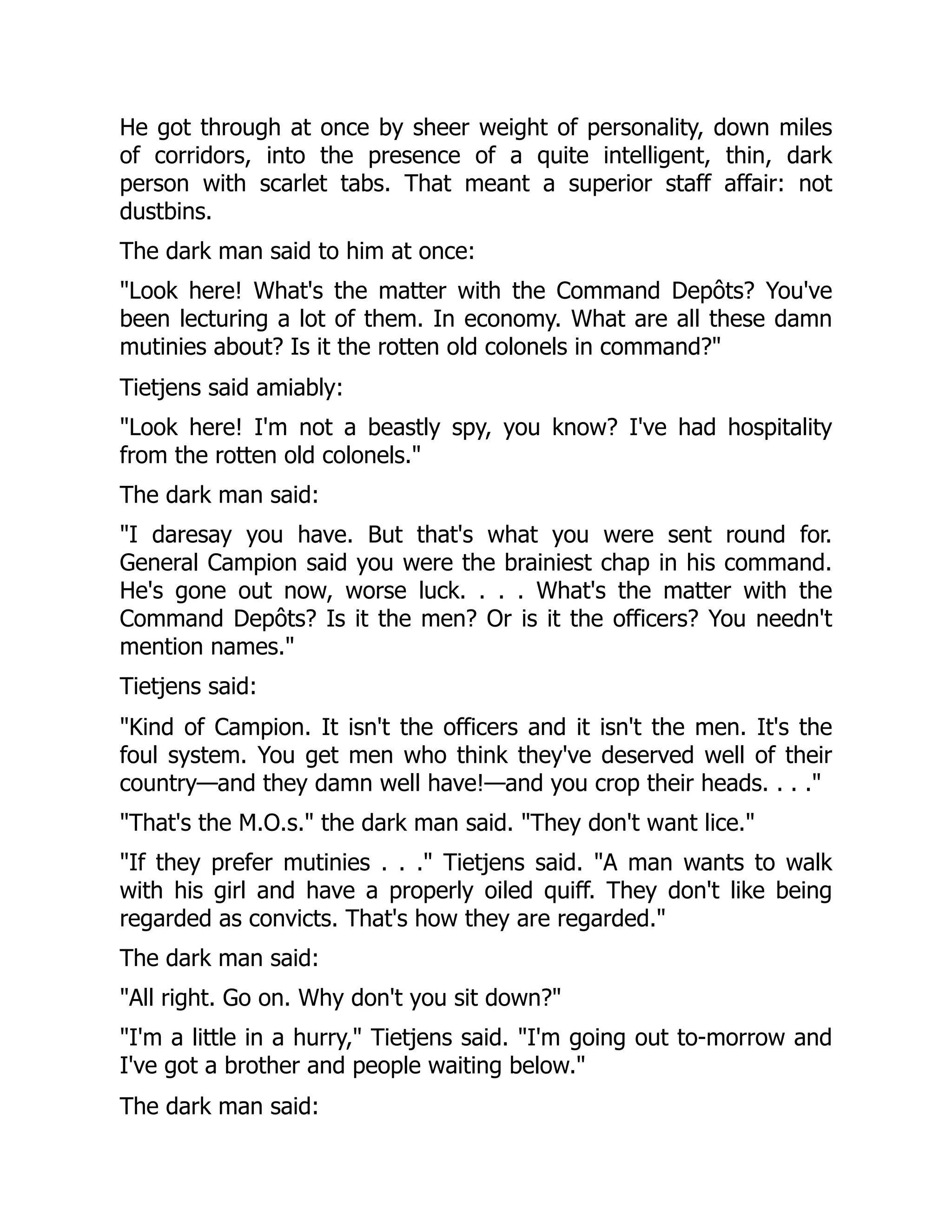 He got through at once by sheer weight of personality, down miles
of corridors, into the presence of a quite intelligent, thin, dark
person with scarlet tabs. That meant a superior staff affair: not
dustbins.
The dark man said to him at once:
"Look here! What's the matter with the Command Depôts? You've
been lecturing a lot of them. In economy. What are all these damn
mutinies about? Is it the rotten old colonels in command?"
Tietjens said amiably:
"Look here! I'm not a beastly spy, you know? I've had hospitality
from the rotten old colonels."
The dark man said:
"I daresay you have. But that's what you were sent round for.
General Campion said you were the brainiest chap in his command.
He's gone out now, worse luck. . . . What's the matter with the
Command Depôts? Is it the men? Or is it the officers? You needn't
mention names."
Tietjens said:
"Kind of Campion. It isn't the officers and it isn't the men. It's the
foul system. You get men who think they've deserved well of their
country—and they damn well have!—and you crop their heads. . . ."
"That's the M.O.s." the dark man said. "They don't want lice."
"If they prefer mutinies . . ." Tietjens said. "A man wants to walk
with his girl and have a properly oiled quiff. They don't like being
regarded as convicts. That's how they are regarded."
The dark man said:
"All right. Go on. Why don't you sit down?"
"I'm a little in a hurry," Tietjens said. "I'm going out to-morrow and
I've got a brother and people waiting below."
The dark man said:
 