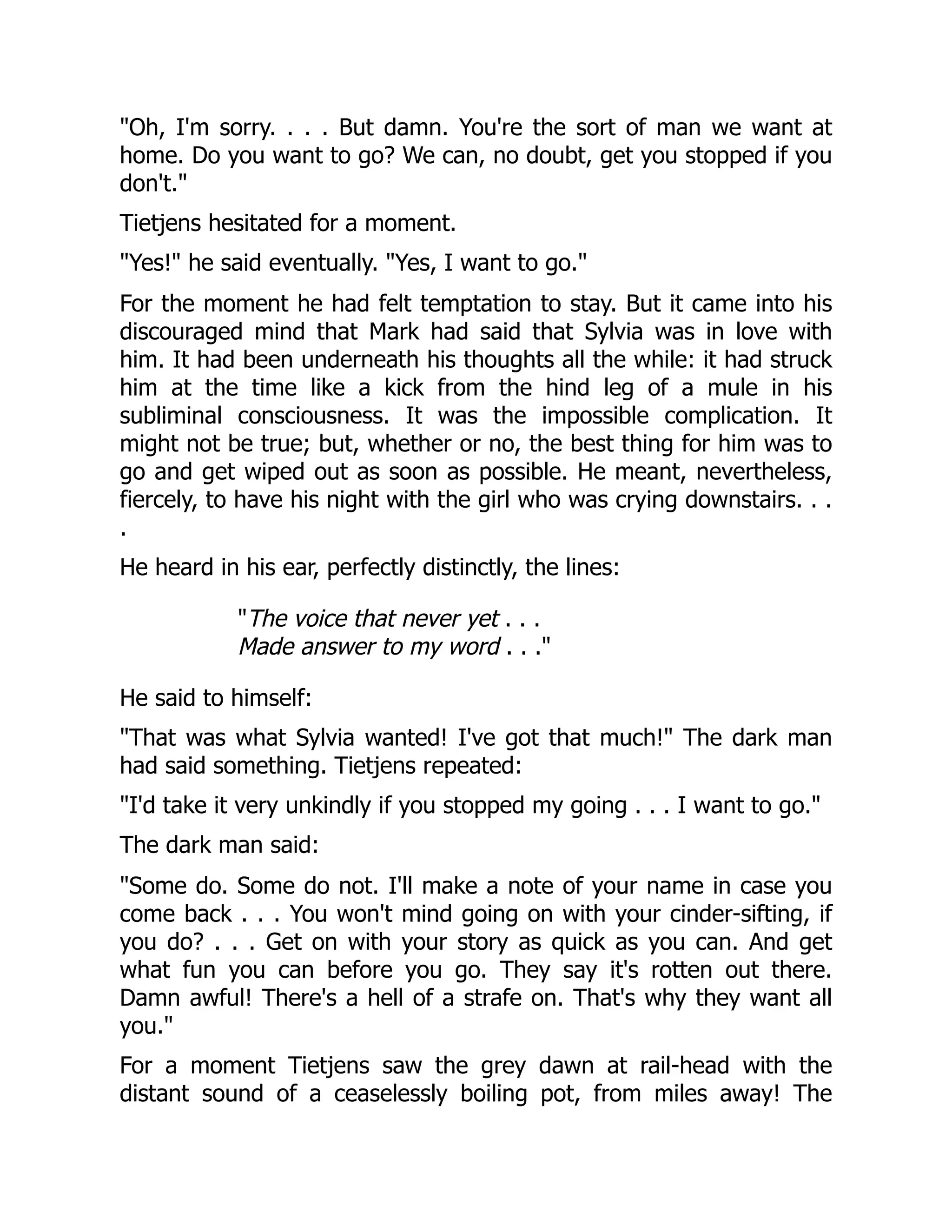 "Oh, I'm sorry. . . . But damn. You're the sort of man we want at
home. Do you want to go? We can, no doubt, get you stopped if you
don't."
Tietjens hesitated for a moment.
"Yes!" he said eventually. "Yes, I want to go."
For the moment he had felt temptation to stay. But it came into his
discouraged mind that Mark had said that Sylvia was in love with
him. It had been underneath his thoughts all the while: it had struck
him at the time like a kick from the hind leg of a mule in his
subliminal consciousness. It was the impossible complication. It
might not be true; but, whether or no, the best thing for him was to
go and get wiped out as soon as possible. He meant, nevertheless,
fiercely, to have his night with the girl who was crying downstairs. . .
.
He heard in his ear, perfectly distinctly, the lines:
"The voice that never yet . . .
Made answer to my word . . ."
He said to himself:
"That was what Sylvia wanted! I've got that much!" The dark man
had said something. Tietjens repeated:
"I'd take it very unkindly if you stopped my going . . . I want to go."
The dark man said:
"Some do. Some do not. I'll make a note of your name in case you
come back . . . You won't mind going on with your cinder-sifting, if
you do? . . . Get on with your story as quick as you can. And get
what fun you can before you go. They say it's rotten out there.
Damn awful! There's a hell of a strafe on. That's why they want all
you."
For a moment Tietjens saw the grey dawn at rail-head with the
distant sound of a ceaselessly boiling pot, from miles away! The
 