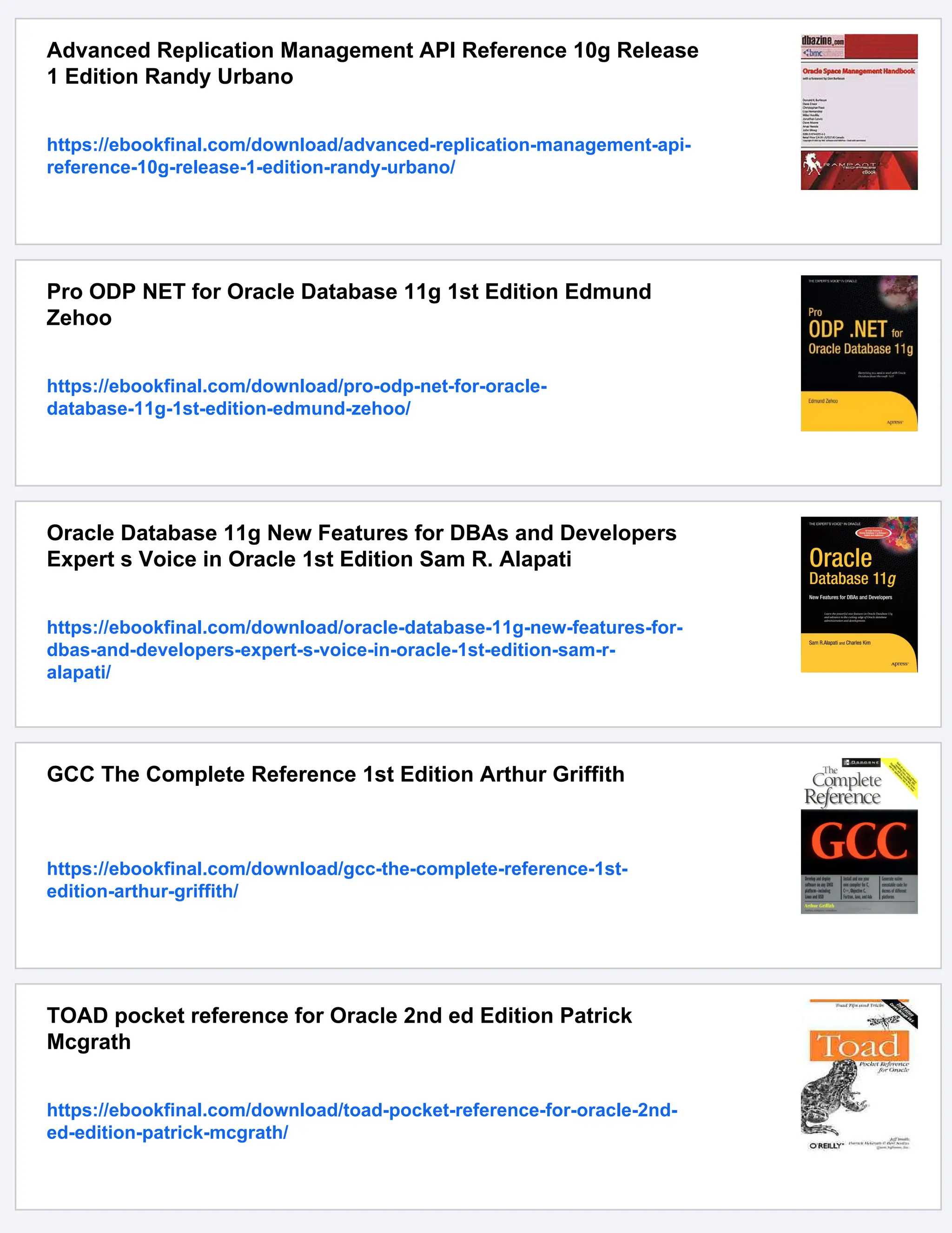 Advanced Replication Management API Reference 10g Release
1 Edition Randy Urbano
https://ebookfinal.com/download/advanced-replication-management-api-
reference-10g-release-1-edition-randy-urbano/
Pro ODP NET for Oracle Database 11g 1st Edition Edmund
Zehoo
https://ebookfinal.com/download/pro-odp-net-for-oracle-
database-11g-1st-edition-edmund-zehoo/
Oracle Database 11g New Features for DBAs and Developers
Expert s Voice in Oracle 1st Edition Sam R. Alapati
https://ebookfinal.com/download/oracle-database-11g-new-features-for-
dbas-and-developers-expert-s-voice-in-oracle-1st-edition-sam-r-
alapati/
GCC The Complete Reference 1st Edition Arthur Griffith
https://ebookfinal.com/download/gcc-the-complete-reference-1st-
edition-arthur-griffith/
TOAD pocket reference for Oracle 2nd ed Edition Patrick
Mcgrath
https://ebookfinal.com/download/toad-pocket-reference-for-oracle-2nd-
ed-edition-patrick-mcgrath/
 